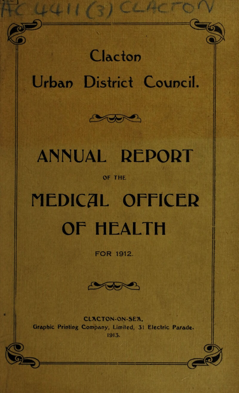 Clacioo Urbao District CoviDcil. ANNUAL DEPORT OF THE nEDIC3L OmCER or HEALTH FOR 1912. CLACTON-ON-SE7\. Graphic Prioliog Company, Limited, 31 Electric Parade. 1913.