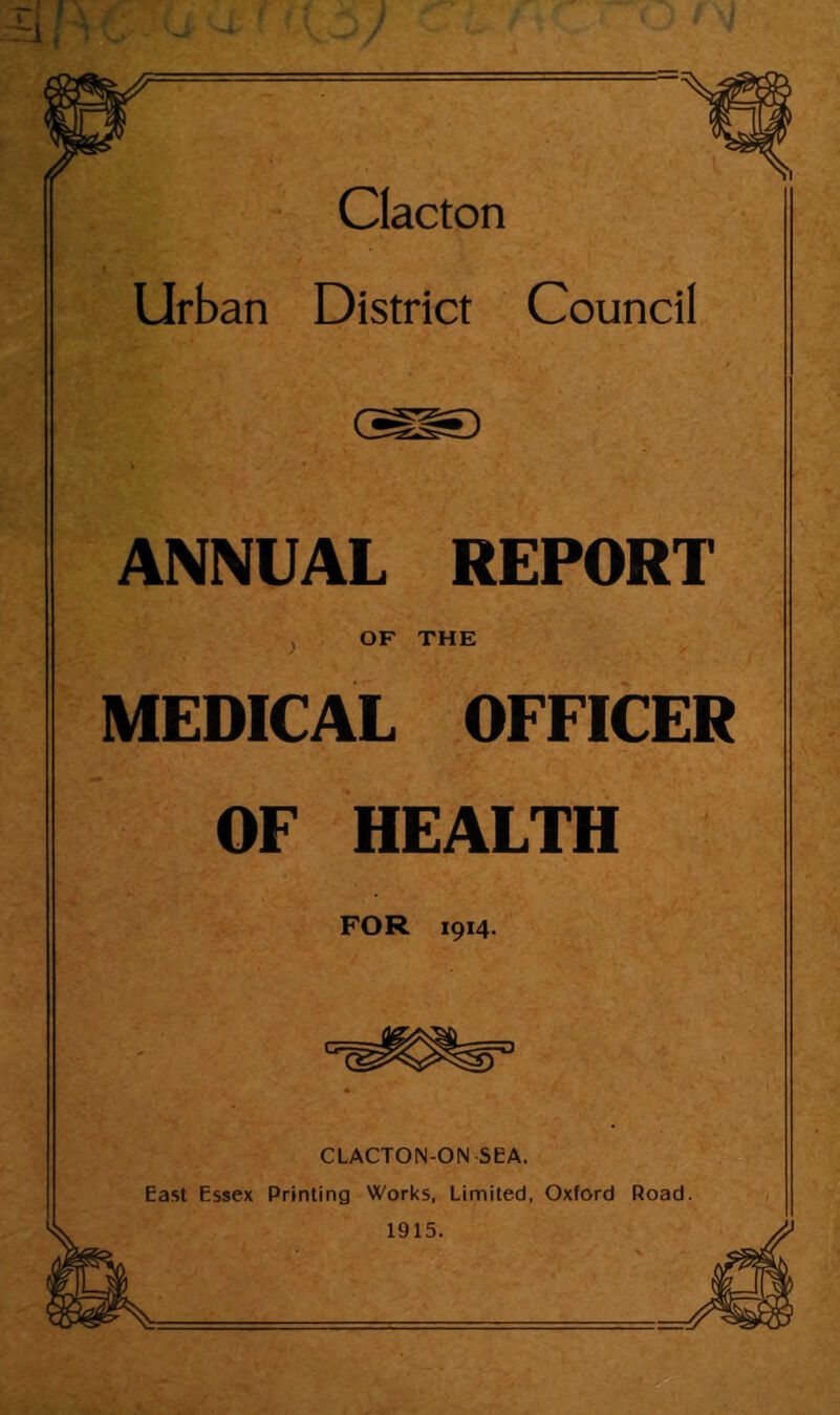 Clacton Urban District Council ANNUAL REPORT , OF THE MEDICAL OFFICER OF HEALTH FOR 1914. CLACTON-ON SEA. East Essex Printing Works, Limited, Oxford Road. 1915.