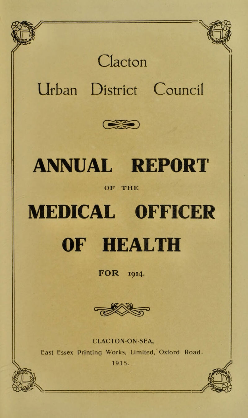 Clacton Urban District Council ANNUAL REPORT OF THE MEDICAL OFFICER OF HEALTH FOR 1914. CLACTON-ON-SEA. East Essex Printing Works, Limited, Oxford Road. 1915.