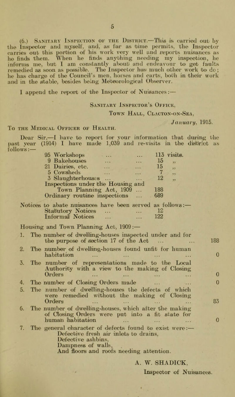 (6.) Sanitarv Insi'Kctjon of xuk Distiuc'T.—This is fiirritMl oul by tlio liisi>ec't<>r and niyseli’, and, as fair as tbinie pe.rmits, the InspeetDr carries out this portiioii of Ids work vei'y «ell and aepoits nuisances a.s lie finds them. Wlion he finds anything needing my inspeotioin, lie informs me, but I am constan.tly alKUiiti and endeavour to- get faults remedied as soon as pixssib'lle. The Jiispoetor hiaisi much other work to do; he has charge of the Coiiiiicil’.s men, horses and carts, bdLh in their work amd in the stable, besides being Meteorological Observer. I append the reiront of the Inspector of Nuisances:— Sanitary Inspector’s Oeeice, Town Hall, Clacton-on-vSea, January, 1915. To THE Medical Officer of Health. Dear Sir,—I have to report for your information that duaiing the past year (1914) 1 have made 1,039 and le-vi.sits in the disUrkt a.s follows:— 95 AVorkshops 113 visiite. 9 Bakeliou.ses 15 21 Dairies, etc. 15 jj 5 Cowsiheds 7 3 Slan^iiterfiousis ... Inspections undea' the Housing and Town Pla.nning Act, 1909 ... Ordinary mutine inspections 12 188 689 >> to abate nuisances have l>een served Staitiutoi’y Notices Informal' Notices as follows:— 12 122 Hou.sdiig and Town Planning Act, 1909:— 1. Tlie number of dwelling-hou.ses inspected under and for the purpose of section 17 of the Act ... ... 188 2. 'Pile number of dM'ellinig-hoiLses found unfit for human habitation ... ... ... ... 0 3. The numbea- of reiM-esentations made to the Local Authority with a view to the making of Closing Orders ... ... ... ... 0 4. Tlie number of Closing Orders made ... ... 0 5. The numl>er of dwellling-houses the defects of whicli were remedied without the making of Clbsing Orders ... ... ... 83 6. The number of dwellingdiouses, wbicli after the making of Closing Orders were put into a fit state for huraain habitation ... ... ... 0 7. The general character of defects found to exist were:— Defective fresh air inlets to drains. Defective aslibins. Dampness of walls. And floors and roofs needing attention. A. W. SHADICK, Inspector of Nuiisa-nces.