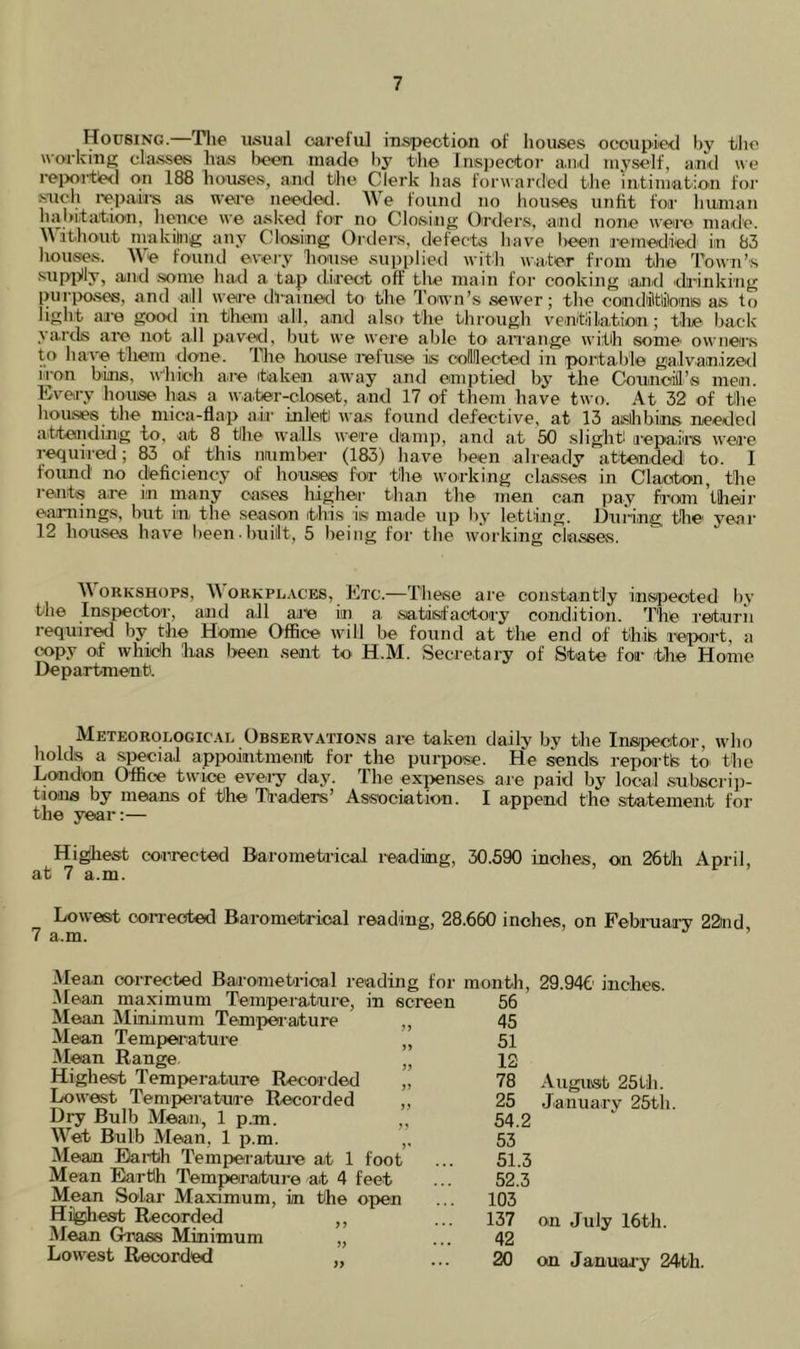Housing.—Tlie usual oarefu] iuspection of houses oeoupiietl by tlie workmg classes has l>e<?u niado hy the Inspectoi- a.n.cl myself, and we i-eixu-tie<l on 188 houses, and hhe Clerk has forwarded the intiiuabion for sucli i-epairs as wei’e needed. We found no hou.ses unfit for human niil>iita'tion, honoc \v© aske^d for no Closing Oiixlors, amd nono niaid’c. \\ ibhout nvakiing any Closing Orders, defects have been j-emedied in 83 houses. We found every house supi)lied with water from the Town’s .supijUy, and .some had a tap direct off tlie main for cooking lanrd di’inking purposes, and aill wea’e drained to the Town’s sewer; the condiltlilons as to light aie good in them all, and also the through ventiilation; tlie back- yards ai^ not all paved, but we were able to ari'ange with some' ownea’s to have them done. The house refuse is coimected in portable ga'lvanizod iron bins, wdiieh aiie (taken away and emptied by the Council’s men. Evea-y house has a water-closet, and 17 of them have two. At 32 of the houses the mica-flap air inleiti was found defective, at 13 ashbins needed atteiiding to, at 8 the walls were damp, and at 50 slight iiepaiins wea’e required; 83 of this number (183) have been already attended to. 1 found no cteficieney of houses for the working classes in Clacton, the rents are in many cases higher than the men ca.n pay from ’thedi’ eaa-nings, but in the season this is made up hy letting. During the year 12 houses have l)een• huiilt, 5 being for the working classes. ORKSHOPS, A\ ORKPL.vcES, Etc.—These are constantly ins^Jeoted l)y the Inspector, and all ajce in a satisfactory condition. The I’eturii required by the Home Office will be found at the end of thik leport, a copy of which has Iwen sent to H.M. Secretary of State for the Home Department. Meteorologic.\l Observations are taken daily by the rnsJi>ector, who holds a special appointmenit for the purpose. He sends reportfe to the London Office twice evei-y day. The exi>enses are paid by local subscriji- tions by means of the Traders’ As.sociatio'n. I append the statement for the year:— Highest corrected Daromefrical reading, 30.590 inches, on 26tli April, at 7 a.m. Lowest oon-ected Barometrical reading, 28.660 inches, on Febi-uary 22ud, Mean corrected Barometrical reading for month, iMean maximum Temperature, in screen 56 Mean Minimum Tempea-ature „ 45 Mean Tempea-atuie „ 51 M^n Range. „ 12 Highest Temperature Recorded „ 78 Lowest Temperature Recorded ,, 25 Dry Bulb Mean, 1 p.m. „ 54.2 Wet Bulb Mean, 1 p.m. ,. 53 Mean Eai-th Temperatuiie at 1 foot ... 51.3 Mean Earth Temperature at 4 feet ... 52.3 Mean Solar Maximum, in the open ... 103 Highest Recorded ,, ... 137 Mean Grass Minimum „ ... 42 Lowest Recorded „ ... M 29.946' inches. Augiusib 25Ui. January 25tli. on July 16th. on Januaa y 24'th.