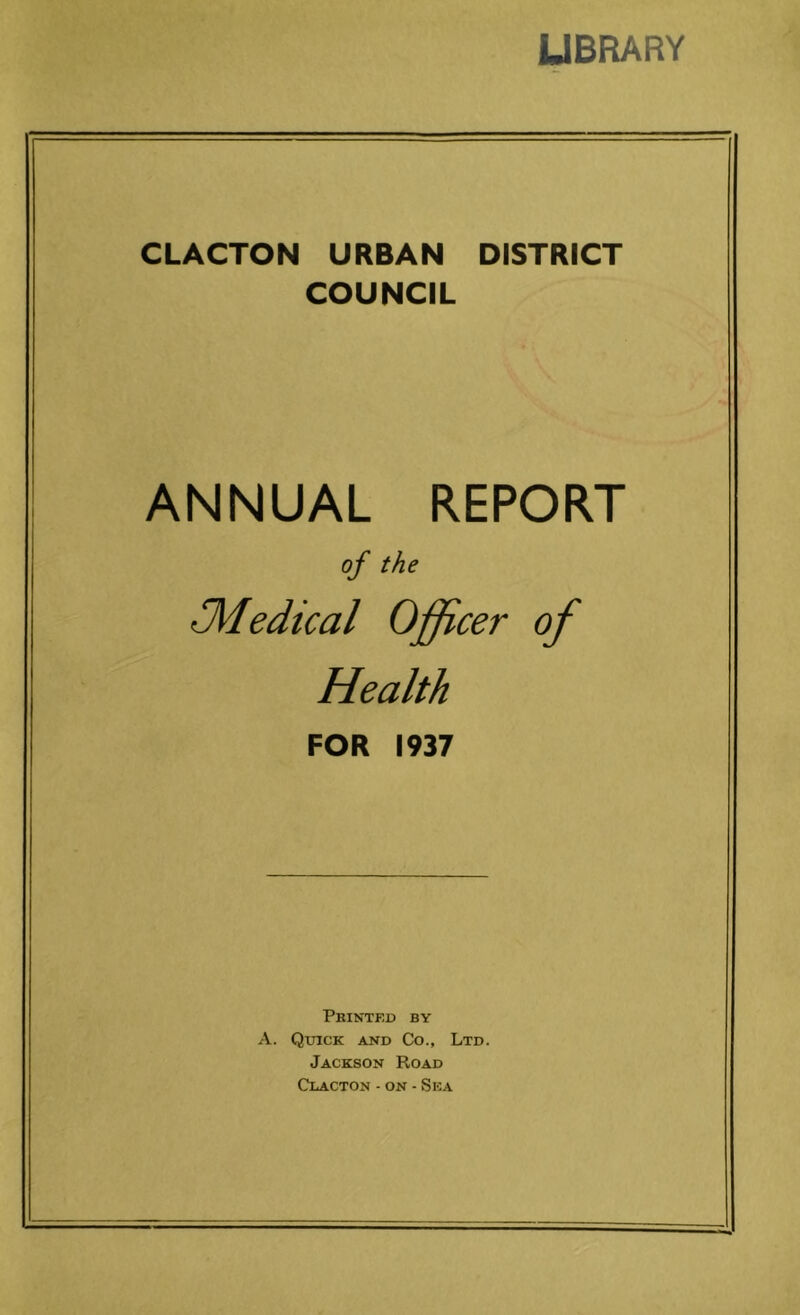 UBPiARY CLACTON URBAN DISTRICT COUNCIL ANNUAL REPORT of the 31edical Officer of Health FOR 1937 Phinted by A. QxncK AND Co., Ltd. Jackson Road Clacton - on - Sea