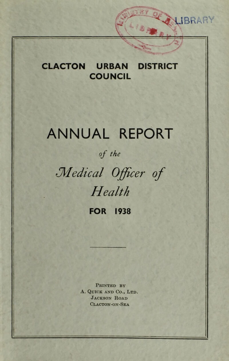 »/ Vv r m LIBRARY CLACTON URBAN DISTRICT COUNCIL ANNUAL REPORT of the JVIedical Officer of Health FOR 1938 Printed by A. Quick and Co., Ltd. Jackson Road Clacton-on-Sea