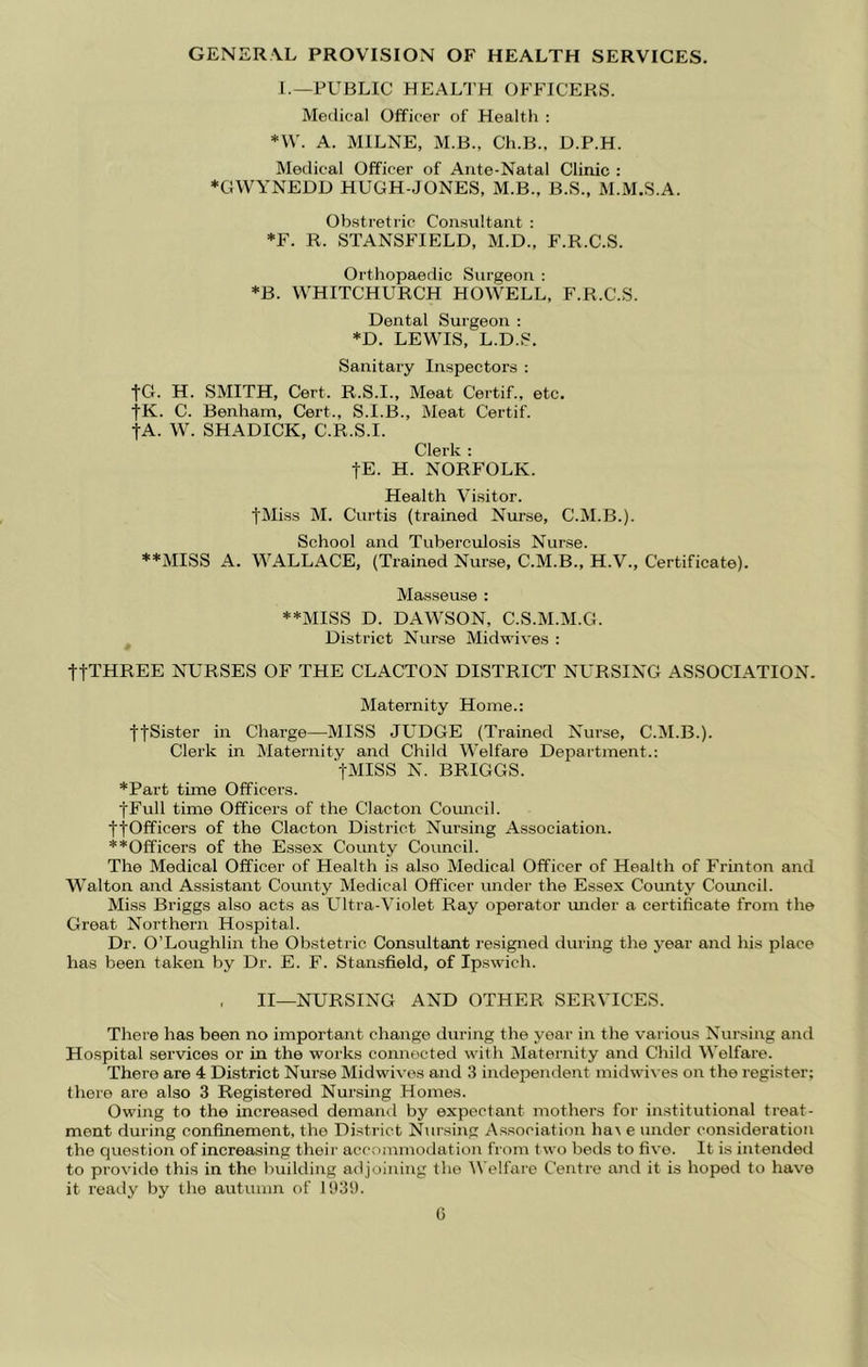GENER\L PROVISION OF HEALTH SERVICES. 1.—PUBLIC HEAL^J’H OFFICERS. Medical Officer of Health : *\V. A. MILNE, M.B., Ch.B.. D.P.H. Medical Officer of Ante-Natal Clinic : *GWYNEDD HUGH-JONES, M.B., B.S., M.M.S.A. Ob.stretric Consultant : *F. R. STANSFIELD, M.D., F.R.C.S. Orthopaedic Surgeon : *B. WHITCHURCH HOWELL, F.R.C.S. Dental Surgeon : *D. LEWIS, L.D.S. Sanitary Inspectors : fG. H. SMITH, Cert. R.S.I., Meat Certif., etc. fK. C. Benham, Cert., S.I.B., Meat Certif. tA. W. SHADICK, C.R.S.I. Clerk : jE. H. NORFOLK. Health Visitor. fMiss M. Curtis (trained Niu-se, C.M.B.). School and Tuberculosis Nurse. **MISS A. WALLACE, (Trained Nurse, C.M.B., H.V., Certificate). Masseuse : **MISS D. DAWSON, C.S.M.M.G. District Nurse Midwives : ttTHREE NURSES OF THE CLACTON DISTRICT NURSING ASSOCIATION. Maternity Home.: ffSister in Charge—MISS JL'DGE (Trained Nurse, C.M.B.). Clerk in Maternity and Child Welfare Department.: tMISS N. BRIGGS. *Part time Officers. jFull time Officers of the Clacton Comicil. ttOfficers of the Clacton District Nursing Association. ♦ ♦Officers of the Essex County Council. The Medical Officer of Health is also Medical Officer of Health of Frinton and Walton and Assistant County Medical Officer under the Essex County Coimcil. Miss Briggs also acts as Ultra-Violet Ray operator under a certificate from the Great Northern Hospital. Dr. O’Loughlin the Obstetric Consultant resigned during the year and his place has been taken by Dr. E. F. Stansfield, of Ipswich. , II—NURSING AND OTHER SERVICES. There has been no important change during the year in the various Nursing and Hospital services or in the works connected with Maternity and Child Welfare. There are 4 District Nurse Midwives and 3 indef)endent midwi\-es on the register; there are also 3 Registered Nursing Homes. Owing to the increased demand by expectant mothers for institutional treat- ment during confinement, the District Nursing Association ha\ e under consideration the question of increasing their accommotlation from two beds to five. It is intended to provide this in the building adjoining the Welfare Centre and it is hoped to have it ready by the autumn of 11)39. G