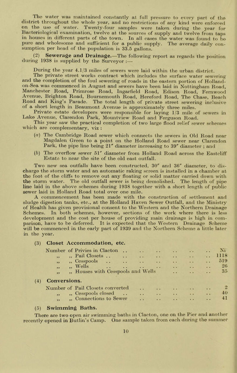 Tho water was niaintainerl constantly at full pressure to e\-ery ]jart of the district throughout the whole year, and no restrictions of any kind were enforcerl on the use of water. Twenty-four samples were taken during the year fVjr liacteriological examination, twelve at the sources of supply and twelve from taps in houses in diflferent parts of the town. In all cases the watei’ was found to be pure and wholesome and sufficient for a public supply. The average daily con- sumption per head of the population is 33.5 gallons. {-) Sewerage and Drainage.—The following report as regards the position during 1938 is supplied by the Surveyor ;— Dui'ing the year 4.1/3 miles of sewers were laid within the urban district. The private street works contract which includes the surface water sewering and the completion of the foul sewering of roads in the eastern portion of Holland- on-Sea was commenced in August and sewers have been laid in Nottingham Road, Manchester Road, Primrose Road, Ingarfield Road, Edison Road, Fernwood Avenue, Brighton Road, Bournemouth Road, Hereford Road, The Chase, Beach Road and King’s Parade. The total length of private street sewering inclusive of a short length in Beaumont Avenue is approximately three miles. Private estate developers were responsible for laying 1/3 mile of sewers in Lake Avenue, Clarendon Park, Mountview Road and Ferguson Road. This year saw the practical completion of two large flood relief sewer schemes which are complementary, viz : (a) The Cambridge Road sewer which connects the sewers in Old Road near IMagdalen Green to a point on the Holland Road sewer near Clarendon Park, the pipe line being 21 diameter increasing to 39 diameter ; and (5) The overflow sewer 51 diameter from Holland Road acro.ss the Eastcliff Estate to near the site of the old east outfall. Two new sea outfalls have been constructed, 30 and 36 diameter, to dis- charge the storm water and an automatic raking screen is installed in a chamber' at the foot of the cliffs to remove out any floating or solid matter carried down with the storm water. The old outfall sewer is being demolished. The length of pipe line laid in the above schemes during 1938 together with a short length of public sewer laid in Holland Road total over one mile. A commencement has been made with the construction of settlemeirt and sludge digestion tanks, etc., at the Holland Haven Sewer Outfall, and the iSImistry of Health has given provisional consent to the Western and the Northern Drainage Schemes. In both schemes, however, sections of the work where there is less development and the cost per house of providing main drainage is high in com- parison, have to be deferred. It is expected that the Western Drainage Scheme will be commenced in the early part of 1939 and the Northern Scheme a little later in the year. (3) Closet Accommodation, etc. Number of Privies in Clacton . . . . .. . . . . . . Ni ,, ,, Pail Closets .. .. .. .. .. .. .. 1118 ,, ,, Cesspools . . . . . . . . . . . . . . 519 „ „ Wells 2ty ,, ,, Houses with Cesspools and M'ells . . .. . . 35 (4) Conversions. Number of Pail Closets converted . . . . . . . . .. 2 ,, ,, Cesspools closed .. . . . . . . . . . . 40 ,, ,, Connections to Sewer . . .. . . . . . . 41 (5) Swimming Baths. There are two open air swimming baths in Clacton, one on the Pier and another recently opened in Butlin’s Camp. One sample taken from each during the summer