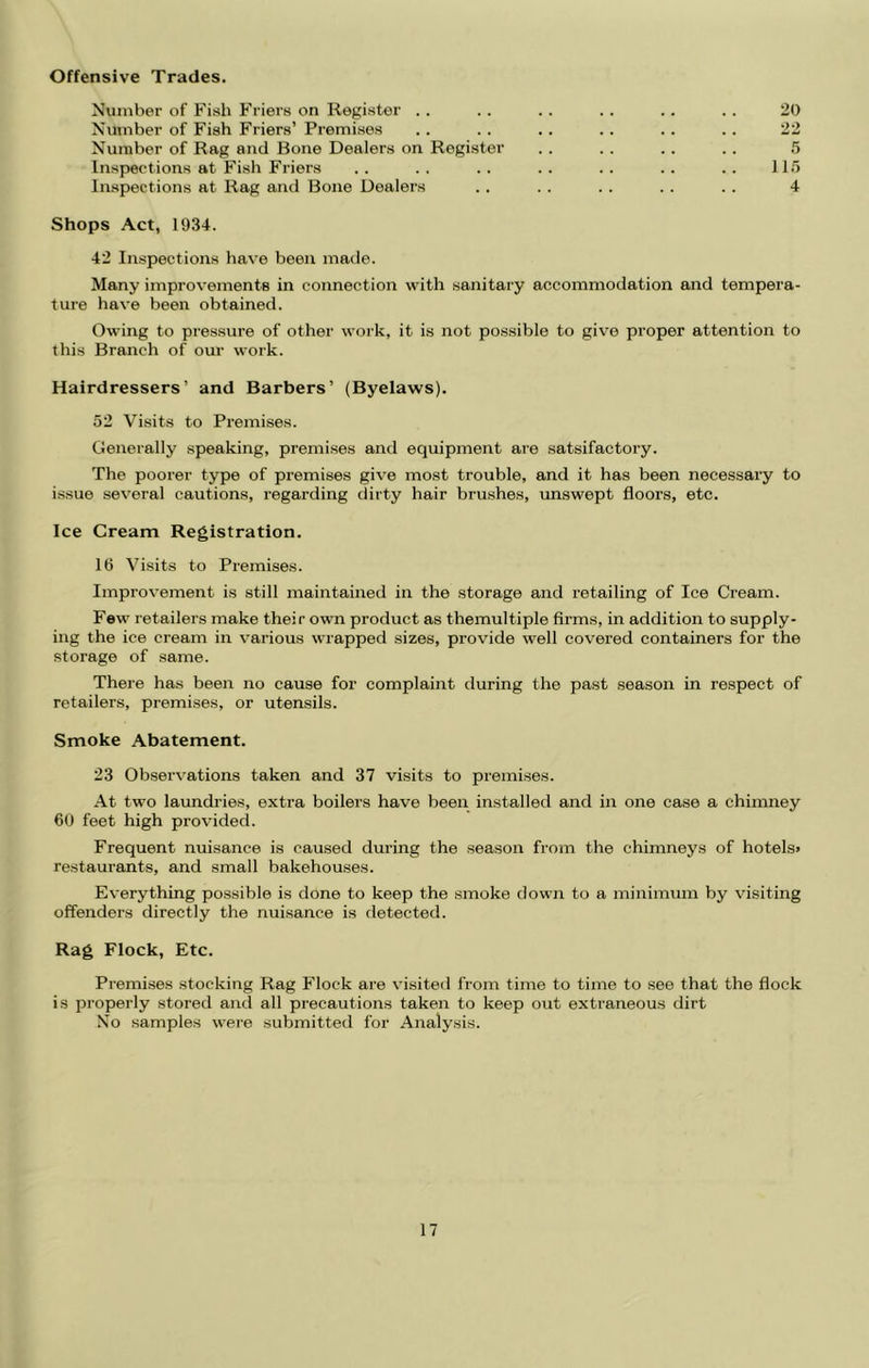Offensive Trades. Number of Fish Friers on Register . . .. .. . . .. . . 20 Number of Fish Friers’ Premises .. .. .. .. .. .. 22 Number of Rag and Bone Dealers on Register . . . . .. .. 5 Inspections at Fish Friers .. .. .. .. .. .. .. 11.5 Inspections at Rag and Bone Dealers .. . . .. . . . . 4 Shops Act, 1934. 42 Inspections have been made. Many improvements in connection with sanitary accommodation and tempera- ture have been obtained. Owing to pressure of other work, it is not possible to give proper attention to this Branch of our work. Hairdressers’ and Barbers’ (Byelaws). 52 Visits to Premises. Generally speaking, premises and equipment are satsifactory. The poorer type of premises give most trouble, and it has been necessary to issue several cautions, regarding dirty hair brushes, unswept floors, etc. Ice Cream Registration. 16 Visits to Premises. Improvement is still maintained in the storage and retailing of Ice Cream. Few retailers make their own product as themultiple firms, in addition to supply- ing the ice cream in various wrapped sizes, provide well covered containers for the storage of same. There has been no cause for complaint during the past season in respect of retailers, premises, or utensils. Smoke Abatement. 23 Observations taken and 37 visits to premises. At two laundries, extra boilers have been installed and in one case a chimney 60 feet high provided. Frequent nuisance is caused during the season from the chimneys of hotels> restaurants, and small bakehou,ses. Everything possible is done to keep the smoke down to a minimum by visiting offenders directly the nuisance is detected. Rag Flock, Etc. Premi.ses stocking Rag Flock are visited from time to time to see that the flock is properly stored and all precautions taken to keep out extraneous dirt No samples were submitted for Analysis.