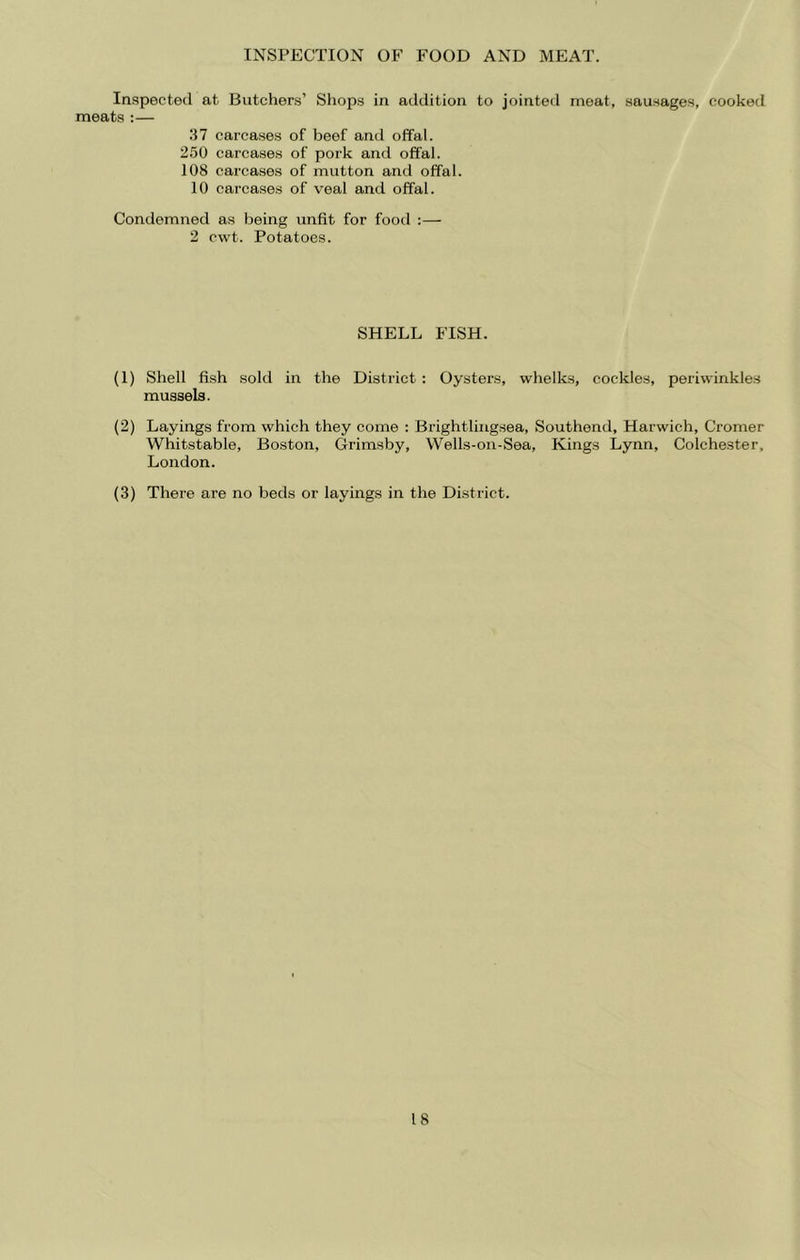 INSPECTION OF FOOD AND MEAT. Inspected at Butchers’ Shops in addition to jointed meat, sausages, cooked meats :— 37 carcases of beef and offal. 250 carcases of pork and offal. 108 carcases of mutton and offal. 10 carcases of veal and offal. Condemned as being unfit for food :— 2 cwt. Potatoes. SHELL FISH. (1) Shell fish sold in the District : Oysters, whelks, cockles, periwinkles mussels. (2) Layings from which they come : Brightliiigsea, Southend, Harwich, Cromer Whitstable, Boston, Grimsby, Wells-on-Sea, Kings Lynn, Colchester, London. (3) There are no beds or layings in the District.