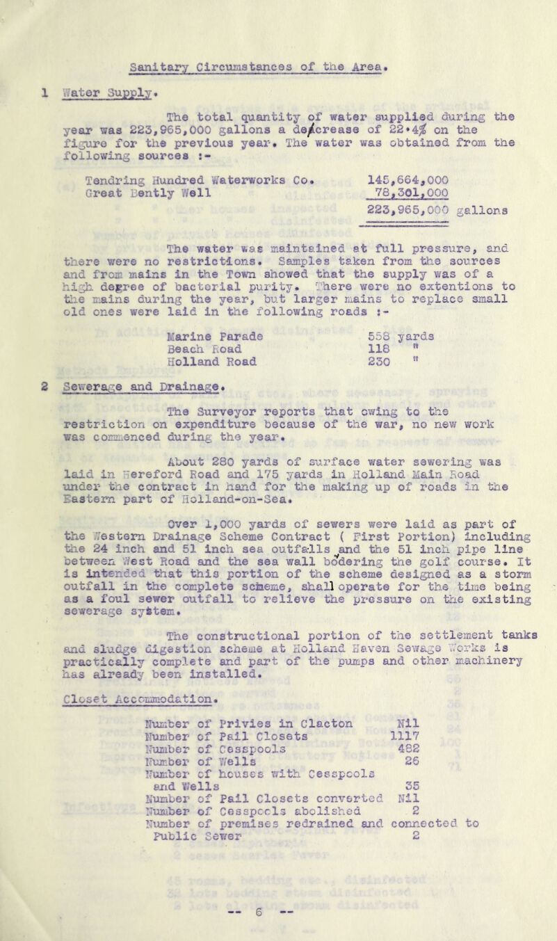 Sanitary Circumstances of the Area* 1 water Supply. The total quantity of water supplied during the year was 223,965,000 gallons a de^tcrease of 22*^% on the figuro for the previous year. The water was obtained from the following sources Tendring Hundred Waterworks Co. 145,664,000 Great Bently Well 78,501,000 223,965,000 gallons The water was maintained at full pressure, an.d there were no restrictions. Samples taken from the sources and from mains in the Town showed that the supply was of a high degree of bactorlal purity, ghere v/ere no eistentions to tlie mains during tlie year, but larger liiains to replace small old ones were laid in the following roads Marine Parade 558 yards Beach Hoad 118 '* Holland Road 230 ” 2 Sewerage and Drainage. The Surveyor reports that owing to the restriction on expenditure because of the war, no new work was commenced during the year. About 280 yards of sui’face water sewering was laid in Hereford Road and 175 yards in Holland Main Hoad under the contract in hand for tlie making up of roads in the Eastern part of Holland-on-Sea. Over 1,000 yards of sewers were laid as part of the .Vestem Drainage Scheme Contract ( First Portion) including the 24 inch and 51 inch sea outfa-lls ^and the 51 inch pipe line between vVest Road and the sea wall bodering the golf course. It is intended that this portion of the scheme designed as a storm outfall in the complete sclaeme, shall operate for the time being as a foul sewer outfall to relieve the pressure on the existing sewerage syitem. The constructional portion of the settlement tanks and sludge digestion scheme at Holland Haven Sewage \7orks is practically complete and part of the piimps and other machinery has already been installed. Closet Acccmmodation. Number of Privies in Clacton Nil Number of Pail Closets 1117 Number of Cesspools 4S2 Number of 7/ells 26 Number cf heuses vfith Cesspools and Wells 35 Number of Pail Closets converted Nil Number of CosspecIs abolished 2 Number cf preisiises redrained and coruiected to Public Ser/er 2