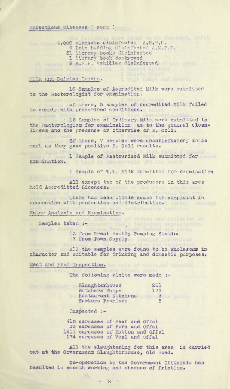 4,00C blankets disinfected 9 Lots bedding disinfected A.K.F.C. 31 library books di.sinfected 1 librar^r book destroyed 9 A.F..P-. Vehicles disinfected !::i?i: and Dairies Orders. 16 Samples of Accredited Milk were submitted to the Bacterologist for examination, of these, 5 samples of Accredited Milk failed to coa-'-ply with pi’escribed conditions. 16 Samples of Ordinary Milk were submitted to the Bacterologisi for exaraination as to 'the general clean- liness and the presence or otherwise of B. Coli. Of these, 7 samples were unsatisfactory in as mucli as they gave positive B. Coll results. 1 Sample of Pasteurised Milk submitted for examir.ation. 1 Sample of T.T. Milk submitted for examination All except two of the producers in this area hold Accreditted Licences. There has been little can'ise for complaint in connection with production and distribution. Water Analysis and Exaaiination. Samples taken 13 from Great Bently pumping Station 7 from Town Supply All the samples were found to be wholesoioB in character and suitable for drinking and domestic purposes. Heat and Food Inspection. The following visits were made s- Siaughterhouse 261 Butchers Shops 174 Restaurant Kitchens 2 Hawkers Premises 5 Inspected 410 carcases of Beef and Offal 33 carcases of Pork and Offal 1211 carcases of Ivlutton and Offal 174 carcases of Veal and Offal All the slaughtering for this area is carried out at the GovernmeniJ Slaughterhouse, Old Road. Co-operation by the Government Officials has resulted in smooth working and absence of friction. 8