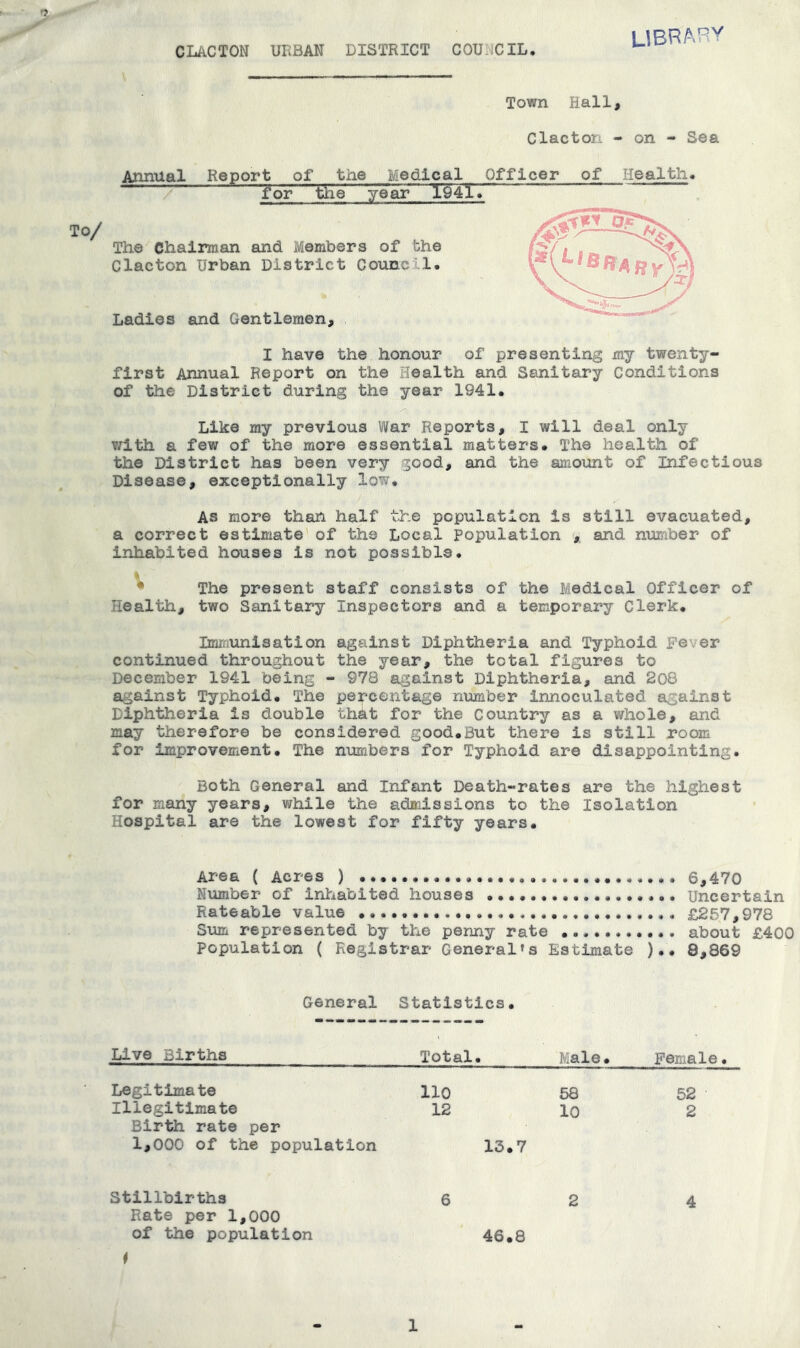 CIACTOH URBAN DISTRICT COUNCIL UBRA'^V Town Hall, Clacton - on - Sea ^timial Report of the Medical Officer of Health* for the year 19417 The Chairman and Members of the Clacton Urban District Council. Ladies and Gentlemen, I have the honour of presenting my twenty- first Annual Report on the Health and Sanitary Conditions of the District during the year 1941. Like my previous War Reports, I will deal only T/ith a few of the more essential matters. The health of the District has been very good, and the amount of Infectious Disease, exceptionally low. AS more than half the population is still evacuated, a correct estimate of the Local Population , and number of inhabited houses is not possible. ^ The present staff consists of the Medical Officer of Health, two Sanitary Inspectors and a temporary Clerk. Immunisation against Diphtheria and Typhoid pe\er continued throughout the year, the total figures to December 1941 being - 978 against Diphtheria, and 208 against Typhoid. The percentage number innoculated against Diphtheria is double that for the Country as a whole, and may therefore be considered good.But there is still room for improvement. The numbers for Typhoid are disappointing. Both General and Infant Death-rates are the highest for many years, while the admissions to the Isolation Hospital are the lowest for fifty years. Area ( Acres ) 6,470 Number of inhabited houses Uncertain Rateable value £257,978 Sum represented by the penny rate about £400 Population ( Registrar General’s Estimate ).. 8,869 V V y=ti General Statistics. Uve Births Total. Male. Female. Legitimate llO 58 52 Illegitimate 12 lo 2 Birth rate per 1,000 of the population 13.7 Stillbirths 624 Rate per 1,000 of the population 46.8 1