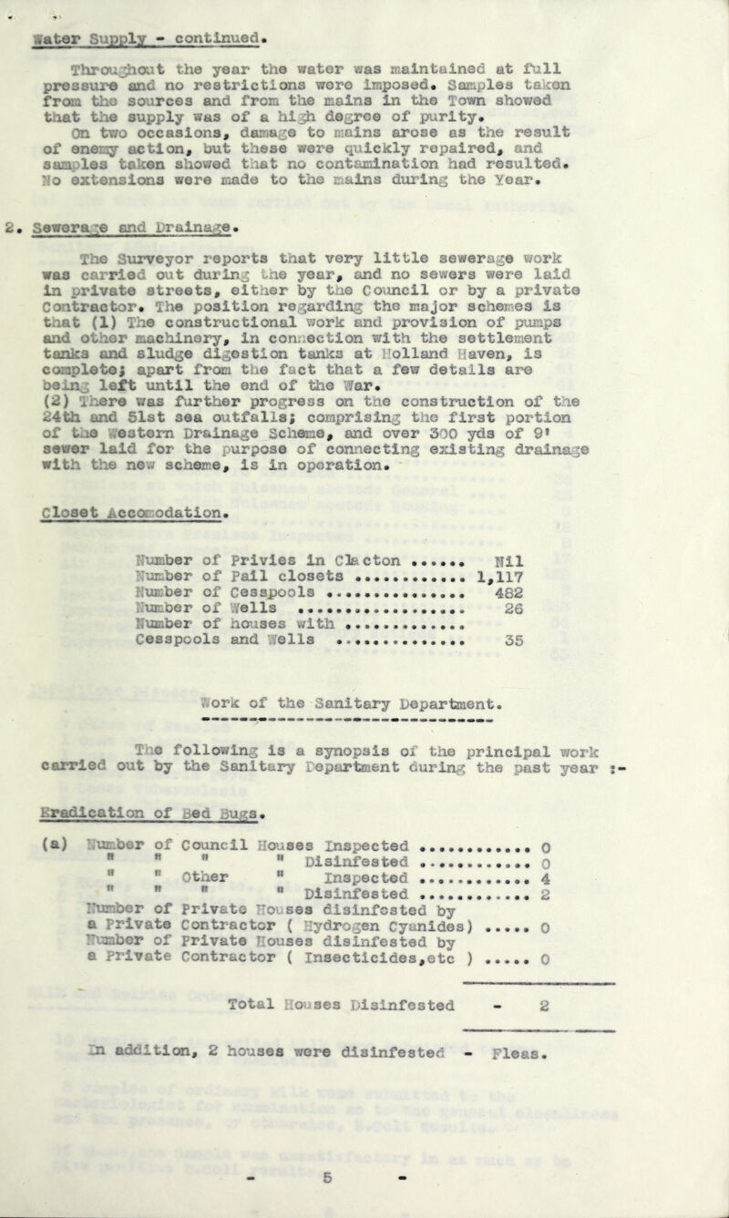 Water Siipply - continued. Throughout the year the water was maintained at full pressure and no restrictions wore Imposed# Samples takon from tho sources and from the mains in the Town showed that the supply was of a hi^h degree of purity. On two occasions, damage to mains arose as the result of enemy action, but these were quickly repaired, and samples taken showed tliat no contamination had resulted. No extensions were made to the mains during the Year. 2. Sewerage and Drainage. The Surveyor reports that very little sewerage work was carried out during the year, and no sewers were laid in private streets, either by tho Council or by a private Contractor. The position regarding the major schemes is that (1) The constructional work and provision of pumps and other machinery, in comection with the settlement tanka and sludge digestion tanics at Holland Haven, is complete; apart from the fact that a few details ar-e being left until the end of the War. {2) There was farther progress on the construction of the 24th and 51st sea outfalls; comprising the first portion of the 'nestom Drainage Scheme, and over 300 yds of 9» sewer laid for the purpose of connecting existing drainage with the new scheme, is in operation. Closet Accomodation. Number of Privies in Clacton .«•... Nil Number of Pail closets 1,117 Nximber of Cesspools 482 Number of Vi/ells 26 Number of houses with Cesspools and wells 35 Work of the Sanitary Department. The following is a synopsis of the principal work carried out by ttie Sanitary Department during the past year s- Kradicatlon of sed bw?:3. (a) Number of Council Houses Inspected 0 ” ** Disinfested o *  Other ** inspected 4 ”   “ Disinfested 2 Iltanber of Private Houses disinfested by a Private Contractor ( Hydrogen Cyanides) o TTumbor of private Houses disinfested by e Private Contractor ( Insecticides,etc ) 0 Total Houses Disinfested - 2 In addition, 2 houses were disinfested - Fleas. 5