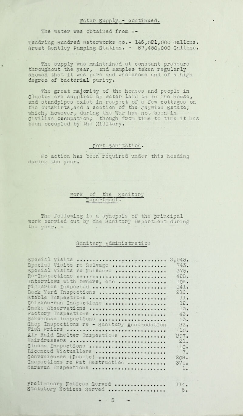 Wster Supply - continued. The water was obtained fron lendring Hundred '.Vaterworks co.- 146,021,000 Gallons, Great Hsntley punping Station. - 87,450,000 Gallons. The supply was maintained at constant pressure throughout ohe year, and 3.anples taken regularly showed that it was pure and v/holesome and of a high degree: of bacterial purity. The great majority of the houses and people in Clacton are supplied by water laid on in the house, and standpipes exist in respect of a few cottages on thc outskirts,and a section of the ja^rwick Estate; which, hov/ever, during the Y/ar has not been in Civilian occupation; though fron time to time it has been occupied by the Military. port Sanitation. ::o action has been required under .ng the year. this heading 'York of the Sanitary Department. The follov/ing is a synopsis of the principal vrork carried out by the Sanitary Department during ■Che year. - Sonltary h'dinni strati on Special Visits 2,943. Special Visits re Salvage 743, Special Visits re yuisancc 375. ?.5-lnspections 428. Interviews vrith C-vners , etc 106 . Piggories Inspecaed 141. Back Yard Inspecaions 216. Stable Inspections 11. Chicken-r-un Inspections 12, Smoke Observations 13. Jactsry Inspections 43. -aleehouse inspections 53. ^op Inspections re - Sanitary Accomodation 23, risk rrlers lO. Air maid Shelter Inspections 297, Hairdressers 21, Cinema Inspections lO, Licenced Victuallers 7,- Conveniences (public) 208. Inspections re Rat Destructacn 371, Caravan Inspections 1, preliminary Hotices Served Statutory 27otices Served . 5 114. 6.