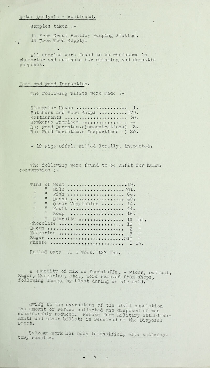 VJator iinalysis - continued. Samples taken 11 From Groat Bentley Pumping Station. 14 From Tov/n Supply. ^11 samples woru found to be wholesome in character and suitable for drinking E.nd domestic purposes. Iloat and Food Inspection, The following visits wore made Slaughter House 1. Butchers and Food Shops 179. Restaurants 30. Hav/ker's Premises -- Res Food Decontam.(Demonstrations) 3. Res Food Decontam.( Inspections ) 2o. - 12 pigs Offal; killed locally; inspected. The following were found to be unfit for human c on s ujT.ip t i on ; - Tins of l-.icat 119.   Milk 701.  *' Fish 64. ''  Beans . 42. ■' ” Other Vegetables ....o... 14. ■’ *' Fruit 44.  Soup 18.   Biscuits 16 lbs. Chocolate ...... oo... 16  Bacon 3 n margarine 8  Sugar  Cheese 1 ib. Rolled Oats .. 5 Tons. 127 lbs. A quantity, of mix ed foodstuffs; - Flour; Oatmeal, ^ugar; ^ I.argar ine; etc.; were removed from shops; j.olloY/ing damage by blast during an air raid. Ovving to the evacuation of the civil population bhe amount of refuse collected and disposed of was considerably reduced. Refuse from I;iilitary establish- laents and other billets is received at the Disposal Depot. S-lv/’ago v;ork has oeen intensified; with satisfac- tory results.