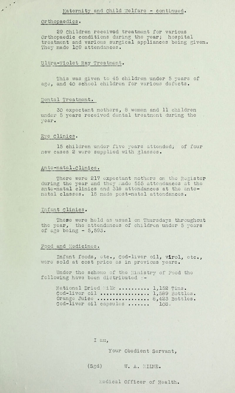 orthopaedics. 29 Children received treatment for various Orthopaedic conditions during the yearj hospital treatment and various surgical appliances being given. They made 109 attendances. Ultra-Violet Ray Treatment. Ihis was given to 45 children under 5 years of age, and 40 school children for various defects. Dental Treatment. 30 expectant mothers, 8 women and 11 children under 5 years received dental treatment during the year. Eye clinics. 15 children under five years attended! of four new cases 2 were supplied with glasses. Ante-natal.clinics. There were 217 expectant mothers on the Register during the year and they i.iado 555 attendances at the ante-natal clinics and 316 attendances at the ante- natal classes. 15 made post-natal attendances. infant Clinics. These were held as usual on Thursdays throughout the year, the attendances of children under 5 years of age being - 5,593. Food and Medicines. Infant foods, etc.. Cod-liver oil, vlrol, etc., wore sold at cost price as in previous years. Under the scheme of the Ministry of Rood the following have been distributed - Rational Dried ■■Ilk 1,152 Tins. Cod-liver oil 1,589 Bottles. Orange Juice 8,423 Bottles, Cod-liver oil capsules lo8. I am. Your Obedient Servant, w. A. ::imE. edical Officer of Health. (Sgd)