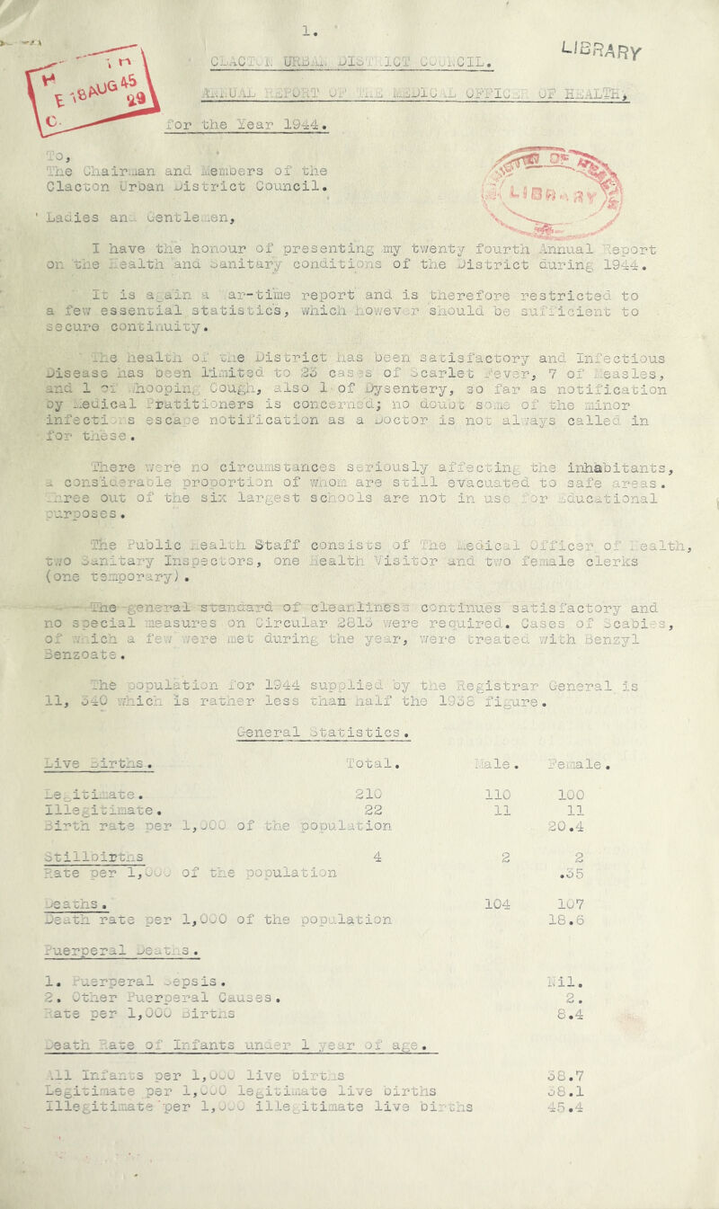 1 library CL.-^CT i. UK-oAi. jjIc-x U-GT Cv->’Ui.ClL. Ax.r.U'AL LJJIO \L OFFIu . uF E^ALTHj xor the Year 1944. ■lo, The Ghairiuan and hemoers of the Clacton urhan ^Jistrict Council. Ladies an.. Centleuen, I have the honour of presenting ,my tv/enty fourth Annual Yeport on the l--ealth 'and oanitary conditions of the 'district during 1944. It is again a ar-tiine report and is therefore restricted to a fev/ essential statistic's, which however should be sufficient to secure continuity. ' -he health of the .district has been satisfactory and Infectious .disease has oeen United to 2b cases of Scarlet fever, 7 of j....easles, and 1 of .hooping Cough, also 1 of Dysentery, so far as notification oy hedical iratitioners is concerned; no dou'ot sotis of the minor infecti^i s escape notification as a uoctor is not alv/ays called in for these. There were no circumstances seriously affecting the inhabitants, a consiaerable proportion of w'.hom are still evacuated to safe areas. -uree out of the six largest schools are not in use :;'or ..educational purposes. The Public ..ealth Staff consists of The x-edic.-il Officer of fbalth, r.vo sanitary Inspectors, one aiealth Visitor and two female clerks (one temporary). ■ The S-tandard of c3-eaiillness continues satisfactory and no special measures on Circular 2813 were required. Cases of dcabies, of v.v.ich a few were met during the year, v/ei‘e treated with Benzyl Benzoate. The -copulation for 1944 su-pplied by the Registrar General is 11, 340 which is rather less thati half the 1938 figure. General statistics. Live airths. Total. i/Iale. female Le._iti-:ate. 210 110 100 Illegitimate. 22 11 11 Birth rats per 1,j00 of the population 20.4 itillDirtns 4 2 2 riate per l,0oj of the population .35 -^eaths . 104 107 meath rats 'per 1,000 of the popalatio'n 18.6 fuerperal ueauns. 1. Puerperal -•< epsis. Yil. 2. Other Puerperal Causes. 2. hare per 1,000 oirtns 8.4 -/eath ha-ce of Infants under 1 year of age. .11 infa-nos per l,UwU live birt.,is 38.7 Legitimate per l,w^0 legitimate live births o8.1 illegitimate'per 1,0..0 ille,^itiniate live bii •ths 45.4