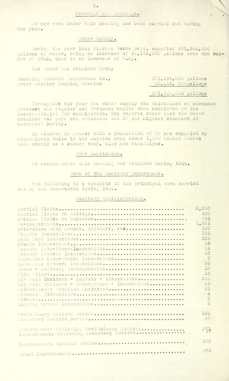 3e\v3ra^3 an--L . 0 ne w v/ork under tills heauin^ has been carried out during the year. ■■ater du'oglj. -u.rin,_ une year 19--x-x Glact-n hater uept. supplied ;3.5l,644,000 j^ailons 01 water, being an increase of 18,175,00u gallons over the out put 01 19x0, that is an increase of 7.b)o. Ihe .ater -WiiS obtained from; lendrin^^s -undred .aterworas Co., 171,196,000 gallons ^.reat nentley fumpirie otation 80,4f8, OOOgallons 23l,6a-4,000 gallons ■Jhrout^.out the year tne water supply v/as maintained at adequate pressure and regular and frequent smples were submitted to the oacterxDlegist for examination. The reports state that tne water examined was pure ana WiiolesOiue ana of the higliest standard of bacterial purity. In -^lacton 28 houses eith a population of 50 are supplied by standpipes; while in the Jayv/ick area aoout IgtOO timber houses useo. mostly as a surmner camp, also hve stan^ipipes . Port sanitation. 1.0 action unaer this heaaing vvas required during 1944. P'ork of trhe oanitary mepartment. The following is a synopsis of the principal w^ork carried out oy t-ie department during 19a4. oanitary Aaiiiinistratlon. dOecial Visits aoecial Visits re oalva^e... bceciaj- Visits re i.uisance _ e-lns :sctions interviews witn ov/ners, guilders, etc -i. .ery Inspections mack _ard inspections dtacle Inspections acior,. (i.on-fower j Inspecbions actory (aov/eiV Inspections .dOi.el ouse (..on-lov/er; Inspections ...awe -wj-.e (ro'ver; ins oectiins .>hO03 - .xinitar^ iccomb-Odation .isn riers g-'' aid Shelters - ourface - Inspections .. . . -.ir ai-. ohelters - underground - Inspections air'xr ..-s m s . rei-ises jnspectea.. . . iconse ictuallirs in. r ^ . Ins pections 5,265 480 556 1,221 190 151 259 19 14 61 , 9 58 .18 „16 214 5 6 21 4 2 2 roxi 1 .:*ry ..oticos .^ervec 194 o..it>ry -.sLicoo 25 w.-a/. .af.c.. 'o.'.io ii; Vreliiainary ...ouices I . r* .VC ..er.ts ihiiowiin, utatutary ..otices.. 61^