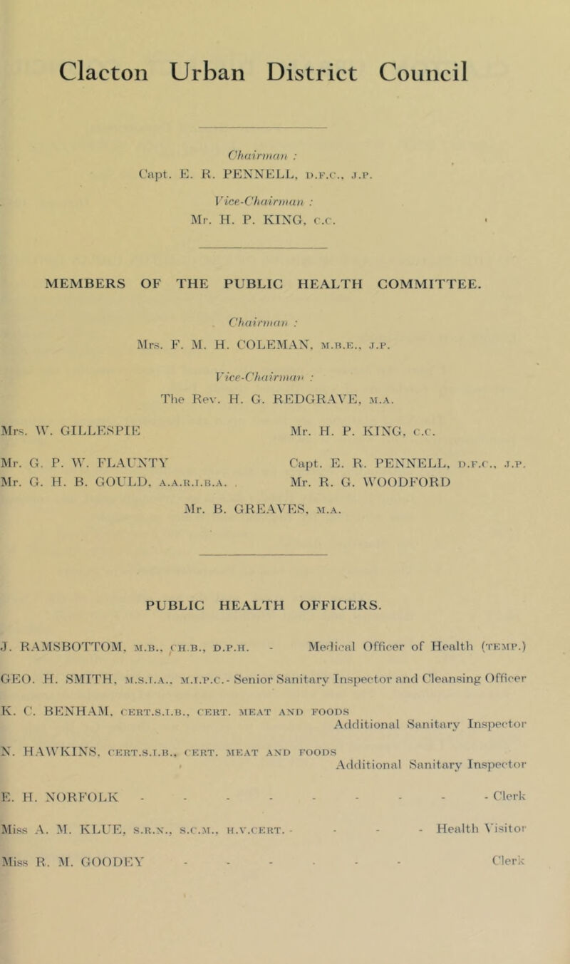 Chairman : Capt. E. R. PENNELL, p.f.c.. j.p. Vice-Chairman : Mr. H. P. KING. c.c. MEMBERS OF THE PUBLIC HEALTH COMMITTEE. Chairman : Mrs. F. M. H. COLEMAN, m.b.e., j.p. Vice-Chairman : The Rev. H. G. REDGRAVE, m.a. Mrs. W. GILLESPIE Mr. H. P. KING, c.c. Mr. G. P. W. FLAUNTY Capt. E. R, PENNELL, p.f.c., j.p. Mr. G. H. B. GOULD, a.a.r.i.b.a. . Mr. R. G. WOODFORD Mr. B. GREAVES, m.a. PUBLIC HEALTH OFFICERS. J. RAMSBOTTOM. m.b.. ch.b., d.p.h. - Medical Officer of Health (temp.) GEO. H. SMITH, m.s.t.a.. m.t.p.c.-Senior Sanitary Inspector and Cleansing Officer K. C. BENHAM. cert.s.i.b., cert, meat and foods Additional Sanitary Inspector N. HAWKINS, cert.s.i.b., cert, meat and foods Additional Sanitary Inspector E. H. NORFOLK Clerk Miss A. M. KLUE, s.r.x., s.c.m.. h.v.cert. - Health Visitor Miss R. M. GOODEY Clerk