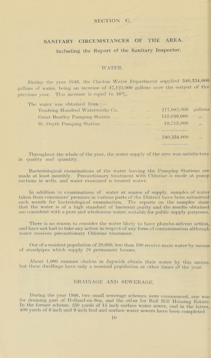 SANITARY CIRCUMSTANCES OF THE AREA. Including the Report of the Sanitary Inspector. WATER. During the year 1946, the Clacton Water Department supplied 340,334,000 gallons of water, being an increase of 4 /, I 2o. 000 gallons over the output, ol the previous year. This increase is equal to 16%. The water was obtained from Tendring Hundred Waterworks Co. .. .. 217,082.000 gallons Groat Bentley Pumping Station . . 113.039,000 ,, St. Osyth Pumping Station . . . . . . 10,213,000 340,334.000 Throughout the whole of the year, the water supply of the area was satisfactory in quality and quantity. Bacteriological examinations of the water leaving the Pumping Stations are made at least monthly. Precautionary treatment with Chlorine is made at pump suctions in wells, and water examined is treated water. In addition to examinations of water at source of supply, samples of water taken from consumers’ premises in various parts of the District have been submitted each month for bacteriological examination. The reports on the samples state that the water is of a high standard of bacterial purity and the results obtained arc consistent with a pure and wholesome water, suitable for public supply purposes. There is no reason to consider the water likely to have plumbo-solvent action, and have not had to take any action in respect of any form of contamination although water receives precautionary Chlorine treatment. Out of a resident population of 20,080. less than 100 receive ma in water by means of standpipes which supply 2S permanent houses. About 1,000 summer chalets in Jaywiek obtain their water by this means, but these dwellings have only a nominal population at other times of the year. DRAINAGE AND SEWERAGE. During the year 1946, two small sewerage schemes were commenced, one was for draining part of Holland-on-Sea, and the other for Bull Hill Housing Estate. In the former scheme, 250 yards of 15 inch surface water sewer, and in the latter 400 yards of 6 inch and 9 inch foul and surface water sewers have been completed