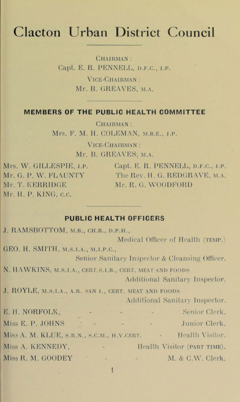 Chaiuman ; Capt. R. R. PRNNRLL, d.f.c., .i.p. \'lCE-CllAIUiMAN ; Mr. R. (IRRAVES, M.A. MEMBERS OF THE PUBLIC HEALTH COMMITTEE Chaiuman ; Mrs. F. M. 11. COLFM.AN, m.b.e., ,i.p. Vice-Chairman ; Mi-. R. CRFAVFS, m.a. Mrs. W. (IILLESPIF, j.p. Mr. C. 1>. W. in. MINTV Mr. ^r. EERRIIXJE Mr. II. I>. KINO, c.c. Capt. E. R. FENNELE, d.f.c., ,i.p. The Rev. II. C. REDCRAVE, .m.a. Mr. R. (1. WOODFORD PUBLIC HEALTH OFFICERS .1. RAMSRO'I'TOM, M.u., ch.b., d.p.h., Mtalical Oflicer of Ilealtli (temp.) GEO. II. SMITH, M.S.I.A., M.I.P.C., Senior Sanitary ln3]iector A- Cleansins’- Ofliee)-. N. Il.WVKINS, .M.S.I.A., CERr..s.i.B., cert, meat and foods .Additional Sanitary Ins))eetor. J. HOYLE, M.S.I.A., A.R. SAN 1., CERT. MEAT AND FOODS .\dflilionaI Sanitary ins])eetor. E. 11. NORFOLK, - - - Senior Clerk. Miss E. F. .lOIINS ' - - - .1 iinior Clerk. Miss A. M. KLIJE, s.r.n., s.c.m., ii.v.cEur. - Ilealtli Adsitor. Miss A. KENNEDY, - Health Visitor (part time). Miss R. M. GOODEY - - M. & C.W. Clerk,