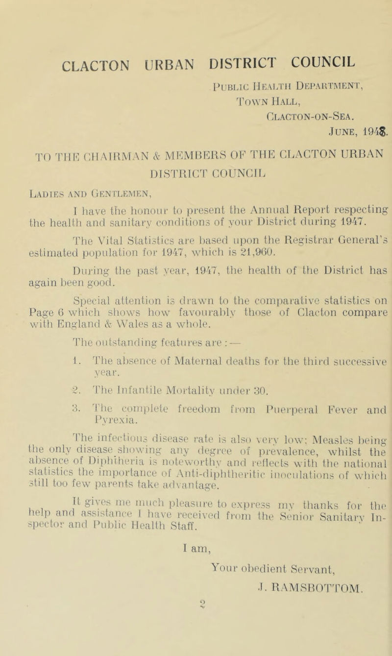 inJBLU: JlKALTH DKPAUT.MENT, 'PowN Hall, Clacton-on-Sea. June, 1945. J'O 'I'lll'] CIIAIlliMAN c't MKMHCKS OF PHE CLACTON URBAN DISJTllCT COUNCIL Ladies and Centlempin, I luive Hie honoiif to pi-esent the Annual Report respecting the heallh and sanitary conditions of youi' District during 1947. The Vital Statistics are based upon the Registrar General’s estimated population for 1947, which is 21,900. During the past year, 1947, the health of the District has again been good. Special attention is drawn to the compaiative statistics on Rage 6 which shows liow favourably tliose of Clacton compare with England & Wales as a whole. The outstanrling features are : — 1. The absence of Maternal deaths for the third successive year. 2. 'Pile Infantile Mortality under 30. 3. 'Ptie complete freedom from Ihieipeial Fever and Pyrexia. Phe infectious disease rate is also \ery low; Measles being the only disease showing any degree of prevalence, whilst the absence of Dipti’theria is notewortliy and l•e^le(•ts witli tbe national statistics tbe importance of .\nti-dipbthei-itic inoculations of wbicb still too few parents take advantage. It gives me much [ileasure to exjiress my thanks for tlu‘ help and assistance 1 have received from tlie Senior Sanitarv In- spector and Public Health Staff. I am, our obedient Servant, J. RAMSROT'POM.