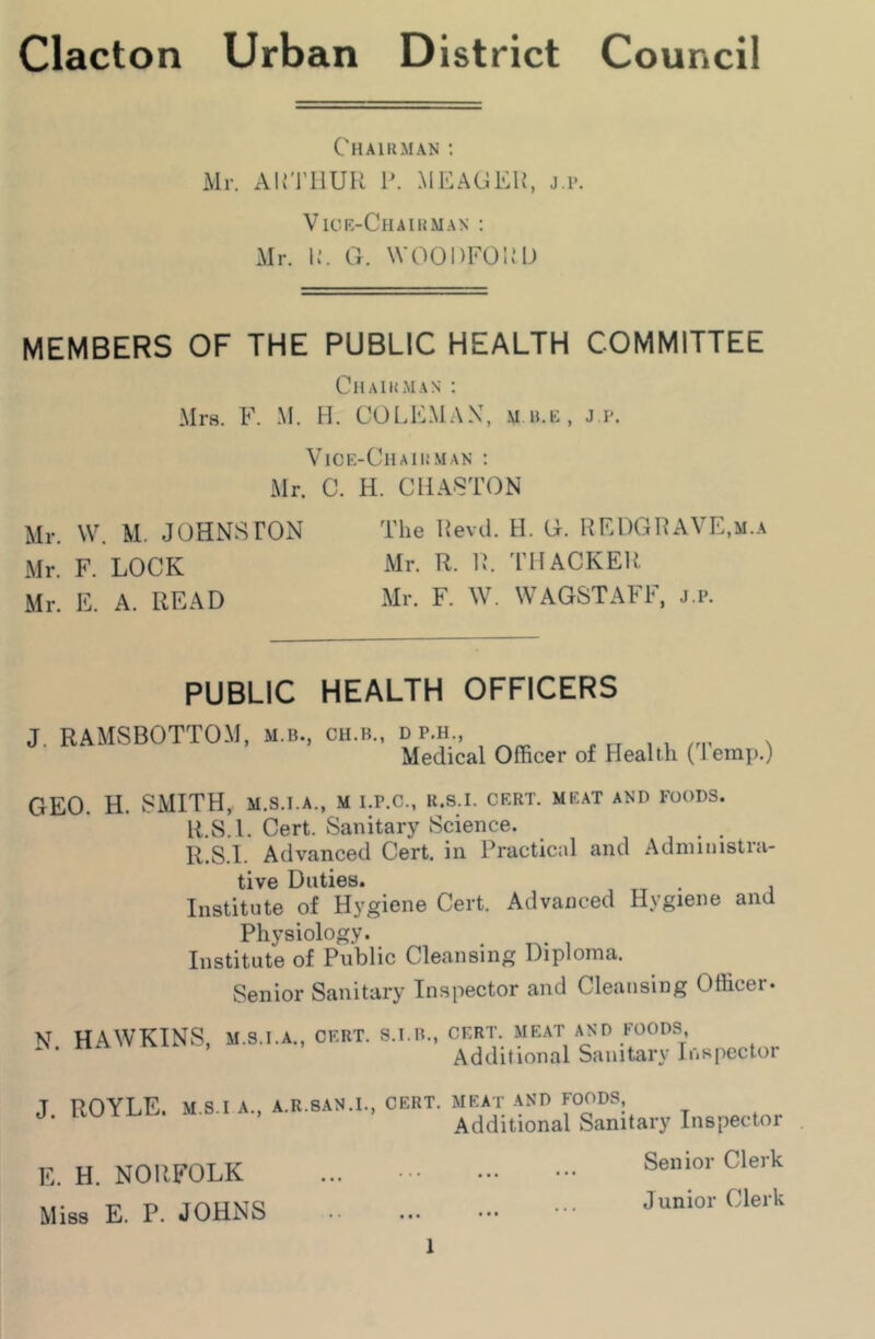 Chairman ; Mr. Airi’lIUR P. MEAGER, j.p. Vick-Chaiuman : Mr. U. G. WOODFOu’D MEMBERS OF THE PUBLIC HEALTH COMMITTEE CllAlUMAN : Mrs. F. M. H. COLEMAN, m b.k, j p. VlCE-ClIAIUMAN ; Mr. C. H. CliA8TON Mr. W. M. JOHNSTON The Revd. H. G. REDGRAVE,m.a Mr. F. LOCK Air. R. R. 'THACKER. Mn E. A. READ Mr. F. W. WAGSTAFF. j.p. PUBLIC HEALTH OFFICERS J. RAMSBOTTOM, M.B., CH.B., D P.H., Medical Officer of Health ('Temp.) GEO. H. SMITH, m.s.i.a., m i.r.c., r.s.i. crrt. meat and foods. R.S.l. Cert. Sanitary Science. R.S.I. Advanced Cert, in Practical and Administra- tive Duties. , TT • i Institute of Hygiene Cert. Advanced Hygiene and Physiology. Institute of Public Cleansing Diploma. Senior Sanitary Inspector and Cleansing Officer. N. HAWKINS, M.S.I.A., CERT. S.I.B., CERT. MEAT AND FOODS, Additional Sanitary Inspector J. ROYLE. M.S.I A., A.R.SAN.L, CERT, meat and FOODS, Additional Sanitary Inspector E. H. NORFOLK Miss E. P. JOHNS 1 Senior Clerk Junior Clerk