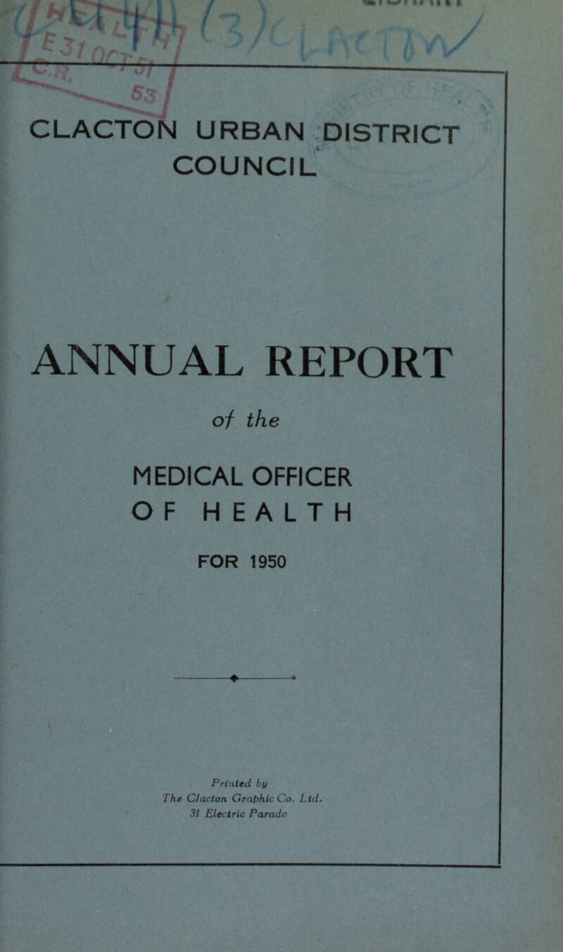 CLACTON URBAN ^DISTRICT COUNCIL ANNUAL REPORT of the MEDICAL OFFICER OF HEALTH FOR 1950 ^ . Printed by The Clacton Graphic Co. Ltd. 3! Electric Parade