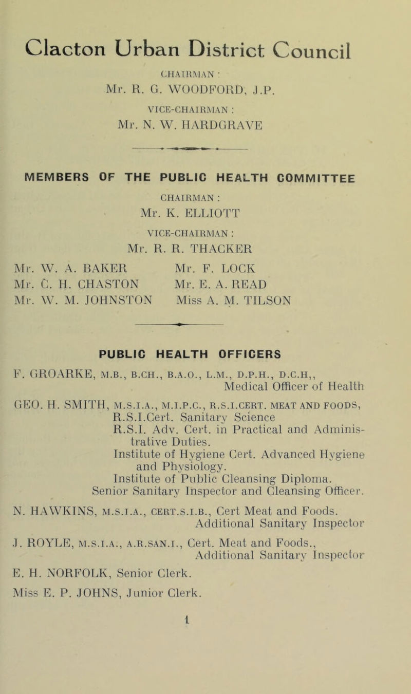 (-HAIU.MAN • Mr. H. 0. WOODFOUD, .I.P. VICE-CHAIRMAN : Mr. N. W. IIAHUGUAVE MEMBERS OF THE PUBLIC HEALTH COMMITTEE CHAIRMAN : Mr. K. ELLIOTT VICE-CHAIRMAN : Mr. R. R. THACKER Mr. W. A. RAKER Mr. F. LOCK Mr. C. H. CHASTON Mr. E. A. READ Mr. W. M. JOHNSTON Miss A. M. TILSON PUBLIC HEALTH OFFICERS F. CRO.ARKE, m.b., b.ch., b.a.o., l.m., d.p.h., d.c.h,, Medical Officer of Health CEO. H. S.MITH, M.S.I.A., M.I.P.C., R.S.I.CERT. MEAT AND FOODS, R.S.I.Cert. Sanitary Science R.S.I. Adv. Cert, in Practical and Adminis- trative Duties. Institute of Hygiene Cert. Advanced Hygiene and Physiology. Institute of Public Cleansing Diploma. Senior Sanitary Inspector and Cleansing Officer. N. H.WVKINS, M.S.I.A., CERT.s.i.B., Cert Meat and Foods. Additional Sanitary Inspector .1. ROYLE, M.S.I.A., A.R.SAN.I., Cert. Meat and Foods., Additional Sanitary Inspector E. H. NORFOLK, Senior Clerk. Miss E. P. JOHNS, Junior Clerk.