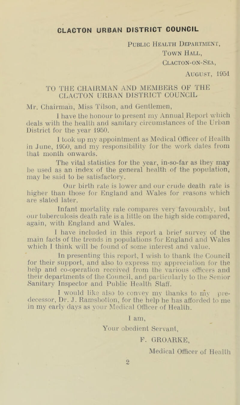 Public Health Department, Town Hall, Clacton-on-8ea, August, 1951 TO THE CHAIRMAN AND iVlEMRERS OF THE CI.ACTON URBAN DISTRICT COUNCIL Mr. Chainiuiii, Miss Tilson, and Centlemen, 1 have the honour to present my Annual Report whidi deals with the health and sanitary circumstances of the Urban District for the year 1950. 1 took up my appointment as Medical Officer of Health in June, 1950, and my responsibility for the work dates from tliat month onwards. The vital statistics for the year, in-so-far as they may lie used as an index of the general health of the population, may lie said to he satisfactory. Our birth rate is lower and our crude death rate is higher than those for England and Wales for reasons which are stated later. Infant mortality rate compares very favourably, hut our tuberculosis death rate is a little on the high side compared, again, with England and Wales. I have included in this report a brief survey of the main facts of the trends in populations for England and Wales which I think will be found of some interest and value. In presenting this report, 1 wish to thank the Council for their support, and also to express my appreciation for the help and co-operation received from the various officers and their departments of the Council, and particularly to the Senior Sanitary Inspector and Public Health Stah. I would like also to convey my thanks to iny p.re- decessor. Dr. J. Rarnsbotton, for the help he has afforded to me in my early days as your Medical Officer of Health. 1 am. Your obedient Servant, F. GROARKE, Medical Officer of Healtli