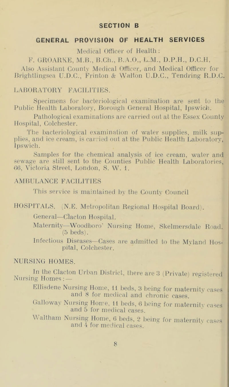 GENERAL PROVISION OF HEALTH SERVICES Medical Otticec of Health; V. (IIIOAHKK, M.H., H.Ch., H.A.O., L.M., D.P.H., D.C.H, Also Assistant County xVIedical Dfhcer, and Medical Officer for Hrightlingsea U.D.C., Krinton & Walton U.D.C., Tendring R.D.C. LAHOKA'rUHY FACIIdTlICS. Specimens for Imcteriological examination are sent to the I’nhlic Health Lahoratory, Horongh General Hospital, Jpswicfi. Hatliological examinations are cari-ied out at the Essex County Hospital, Colchester. The hacteiiological examination of water supplies, milk sup- plies, and ice cream, is carr ied ont at the Pnhlic Health Lahoratory, Ipswich. Samples for the chemical analysis of ice cream, water and sewage are still sent to the Counties Pnhlic Health Laboratories, T)(), Victoi-ia Street, London, S. W. 1. A.MHLJI.ANCE FACILITIES This service is maintained hy the County Council HOSPrrALS. .N.E. Metropolitan Regional Ho.spital Hoard). General—Clacton Hospital. Maternity—Woodhoro’ Nursing Home, Skelmersdale Road. (5 beds). Infections Diseases—Cases are admitted to the Myland Hos- pital, Colchester. NURSING HOMES. In the Clacton Urlian Uisti'ict, there are 3 (Private) registered Nursing Homes : — Ellisdene Nursing Home, It beds, 3 being for maternity cases and 8 for medical and chronic cases. Galloway Nursing Home, 11 beds, d ])eing for maternity cases and 5 for medical cases. Waltham Nursing Home, 6 beds, 2 being for maternitv cases and 4 foi- medical cases.