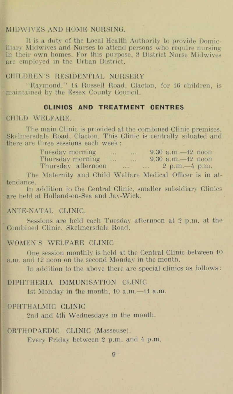 MIDWIVIvS AND HOMD NURSING. It is a (liitv of the Ijocal Health Authority to provide Domic- iliary .Midwives and Nurses to attend persons who reipure nursin^^ in their own homes. For this purpose, h District Nurse Midwives are employed in the Urban District. “Raymond,” 14 Russell Road, Clacton, for td children, is maintained hy the Fsse.x County Council. CLINICS AND TREATMENT CENTRES CHILD WELFARK. The main Clinic is provided at the combined Clinic premises, Skelmersdale Road, Clacton. This Clinic is centrally situated and there are three sessions each week : 'I'liesday morning Thursday morning Thursday afternoon 9.30 a.m.—12 noon 9.30 a.m.—12 noon 2 p.m.—4 p.m. The Maternity and Child Welfare Medical Officer is in at- tendance. In addition to the Central Clinic, smaller subsidiary Clinics are held at Holland-on-Sea and .lay-Wick. ANTE-NATAL CLINIC. Sessions are held each Tuesday afternoon at 2 p.m. at the Combined Clinic, Skelmersdale Road. One session monthly is held at the Central Clinic between lO- a.m. and 12 noon on the second Monday in the month. In addition to the above there are special clinics as follows: DIPHTHERIA IMMUNISATION CLINIC 1st .Monday in fhe month, 10 a.m.—11 a.m. OPHTHAL.MIC CLINIC 2nd and 4th Wednesdays in the month. ORTHOPAEDIC CLINIC (Masseuse). Every Friday between 2 p.m. and 4 p.m.