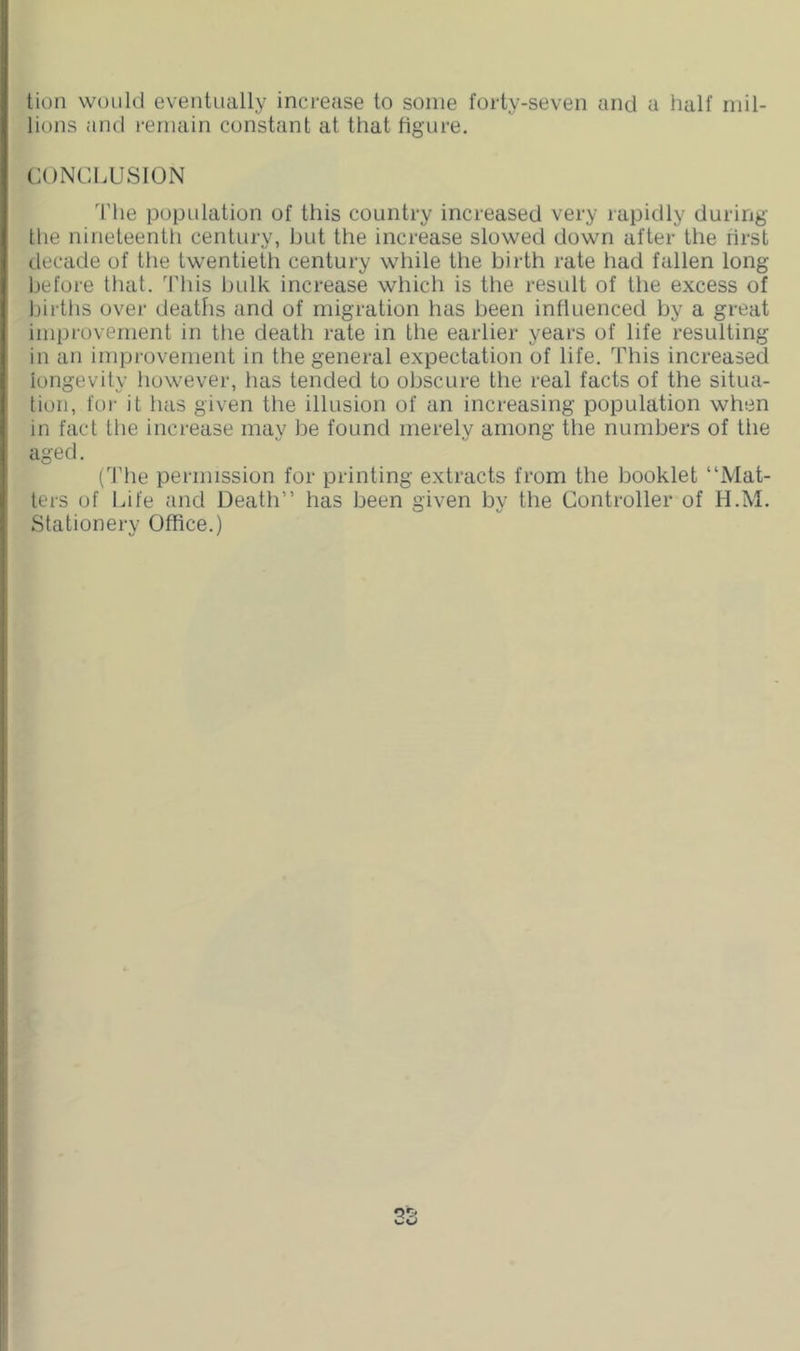 tion would eventually increase to some forty-seven and a half mil- lions and remain constant at that figure. CONCLUSION The popidation of this country increased very rapidly during the nineteenth century, but the increase slowed down after the rirst decade of the twentieth century while the birth rate had fallen long Ijefore that. This bulk increase which is the result of the excess of births over deaths and of migration has been influenced by a great improvement in the death rate in the earlier years of life resulting in an improvement in the general expectation of life. This increased longevity however, has tended to obscure the real facts of the situa- tion, for it has given the illusion of an increasing population when in fact the increase may be found merely among the numbers of the aged. (The permission for printing extracts from the booklet “Mat- ters of Life and Death” has been given by the Controller of H.M. Stationery Office.) or,