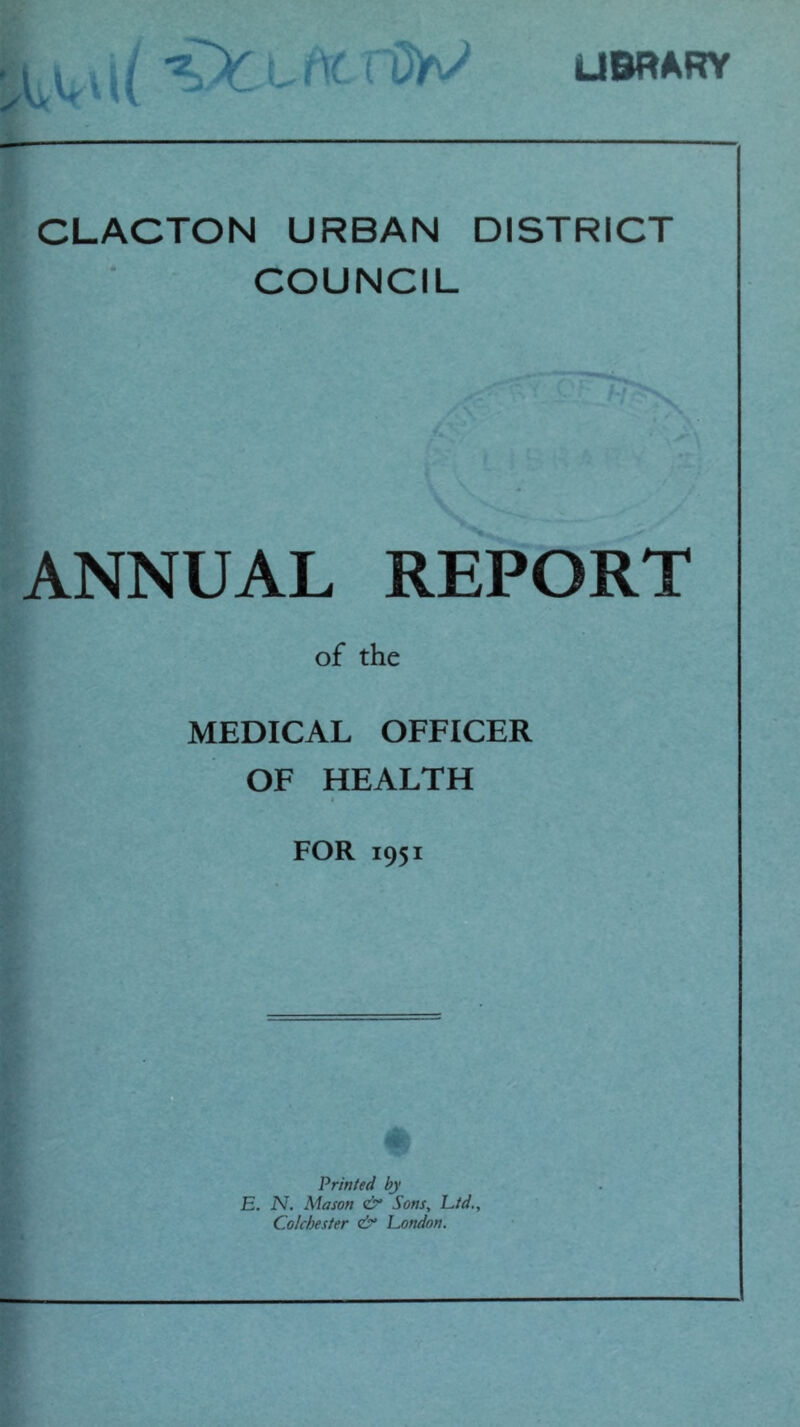 USRARY CLACTON URBAN DISTRICT COUNCIL ANNUAL REPORT of the MEDICAL OFFICER OF HEALTH » FOR 1951 o « Printed by E. N. Mason ei* Sons, L/d., Colchester London.