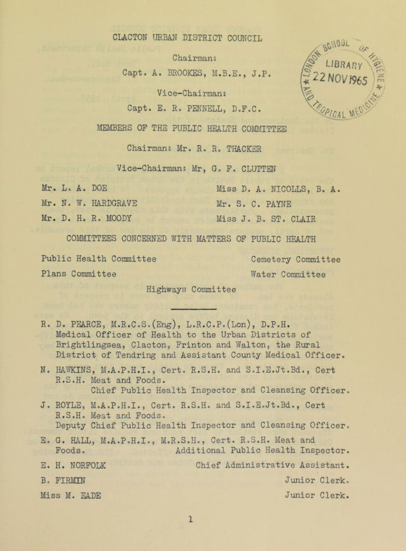 Chairmans Capt. A. BROOKES, M.B.E., J.P. Vice-Chairmans Capt. E. Ro PENNELL, D.P.C. miBERS OF THE PUBLIC HEALTH COiyaHTTEE Chairmans Mr. R. R. THACKER Vice-Chairmans Mr, G. P. CLUTTEN Mr. L. A. DOE Miss D. A. NICOLLS, B. A, Mr. N. W. HARDGRAVE Mr. S. C. PAYNE Mr. D. H, R. MOODY Miss J. B. ST. CLAIR COMMITTEES CONCERNED WITH MATTERS OP PUBLIC HEALTH Public Health Committee Cemetery Committee Plans Committee Water Committee Highways Committee i*22N0V'>965 R. Do PEARCE, M.R.C.S.(Eng), L.R.C.P.(Lon), D.P.H. Medical Officer of Health to the Urban Districts of Brightlingsea, Clacton, Printon and Walton, the Rural District of Tendring and Assistant County Medical Officer. No HA’iTKINS, M.A.P.H.I., Cert. R.S.H. and S.I.E.Jt.Bd., Cert R.S.H. Meat and Foods. Chief Public Health Inspector and Cleansing Officer. J. ROYLE, M.A.P.H.I., Cert. R.S.H. and S.I.E.Jt.Bd., Cert R.S.H. Meat and Foods. Deputy Chief Public Health Inspector and Cleansing Officer. E. G. HALL, M.A.P.H.I., M.R.S.H., Cert. R.S.H. Meat and Poods. Additional Public Health Inspector. E, H. NORFOLK B. PIRMIN Miss M. EADE 1 Chief Administrative Assistant Junior Clerk Junior Clerk