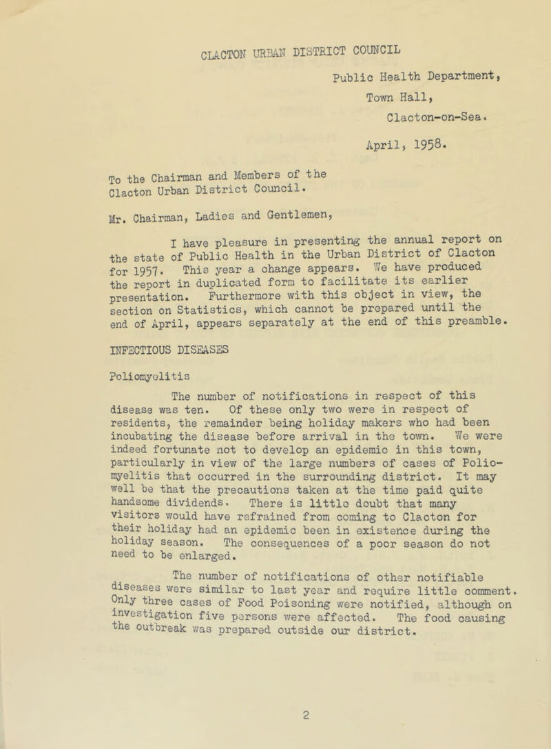 Public Health Department, Town Hall, Clacton-on-Sea. April, 1958. To the Chairman and Members of the Clacton Urban District Council. Mr. Chairman, Ladies and Gentlemen, I have pleasure in presenting the annual report on the state of Public Health in the Urban District of Clacton for 1957. This year a change appears. 7i/e have produced the report in duplicated form to facilitate its earlier presentation. Furthermore with this object in view, the section on Statistics, which cannot be prepared until the end of April, appears separately at the end of this preamble. INFECTIOUS DISEASES poliomyelitis The number of notifications in respect of this disease was ten. Of these only two were in respect of residents, the remainder being holiday makers who had been incubating the disease before arrival in the town. We were indeed fortunate not to develop an epidemic in this town, particularly in view of the large numbers of cases of Polio- myelitis that occurred in the surrounding district. It may well be that the precautions taken at the time paid quite handsome dividends. There is littlo doubt that many visitors would have refrained from coming to Clacton for their holiday had an epidemic been in existence during the holiday season. The consequences of a poor season do not need to be enlarged. The number of notifications of other notifiable diseases were similar to last year and require little comment, nly three cases of Food Poisoning were notified, although on investigation five persons v/ere affected. The food causing the outbreak -was prepared outside our district.
