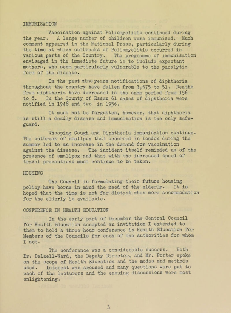 IMimiSATION Vaccination against Poliomyelitis continued during the year. A large number of children were immunised. Much comment appeared in the National Press, particularly during the time at which outbreaks of Poliomyelitis occurred in various parts of the Country. The programme of immunisation envisaged in the immediate future is to include expectant mothers, who seem particularly vulnerable to the paralytic form of the disease. In the past nine years notifications of diphtheria throughout the country have fallen from 3>575 to 51* Deaths from diphtheria have decreased in the same period from I56 to 8. In the County of Essex 6l cases of diphtheria were notified in 1948 and two in 1956* It must not be forgotten, however, that diphtheria is still a deadly disease and immunisation is the only safe- guard. Whooping Cough and Diphtheria immunisation continue. The outbreak of smallpox that occurred in London during the summer led to an increase in the demand for vaccination against the disease. The incident itself reminded us of the presence of smallpox and that v/ith the increased speed of travel precautions must continue to be taken. HOUSING The Council in formulating their future housing policy have borne in mind the need of the elderly. It is hoped that the time is not far distant when more accommodation for the elderly is available. CONFERENCE IN HEALTH EDUCATION In the early part of December the Central Council for Health Education accepted an invitation I extended to them to hold a three hour conference in Health Education for Members of the Councils for each of the Authorities for whom I act. The conference was a considerable success. Both Dr. Dalzell-Ward, the Deputy Director, and Mr. Porter spoke on the scope of Health Education and the modes and methods used. Interest v/as aroused and many questions were put to each of the lecturers and the ensuing discussions were most enlightening.