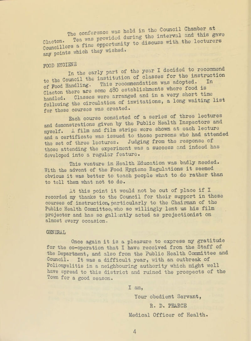 The conference was held in the Council Chamber at Te. was provided toinrtho interval and this gave ni'«^!?nors rfIL opportunity to discuss with the lecturers any points which they wished. POOD HYMENS In the early part of the year I decided to recommend tn the Comcil the institution of classes for the instruction cL^ron ?h:fo ar; some 480 ostahlishments whore food is handled. Classes were arranged and in a very short time following the circulation of invitations, a long waiting list for those courses was created. Each course consisted of a series of three lectiu?es and demonstrations given by the Public Health Inspectors and myself. A film and film strips were shown at each lecture and a certificate was issued to those persons who had attended the set of three lectures. Judging from the response of those attending the experiment was a success and indeed has developed into a regular feature. This venture in Health Education was ba,dly needed. With the advent of the Food Hygiene Regulations it seemed obvious it was better to teach people what to do rather than to tell them what not to do. At this point it would not be out of place if I recorded my thanks to the Council for their support in these courses of instruction, particularly to the Chairman of the Public Health Committee, who so willingly lent us his film projector and has so gallantly acted as projectionist on almost every occasion. GENERAL Once again it is a pleasure to express my gratitude for the co-operation that I have received from the Staff of the Department, and also from the Public Health Committee and Council. It was a difficult year, with an outbreak of Poliomyelitis in a neighbouring authority v/hich might well have spread to this district and ruined the prospects of the Torn for a good season. I am, Your obedient Servant, R. D. PEARCE Medical Officer of Health.