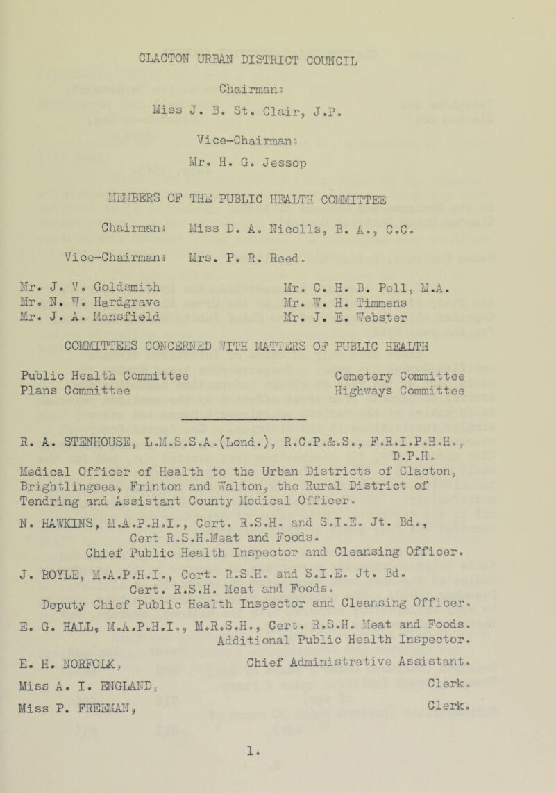 Chairmans Miss J. B. St. Clair, J.P. Vice-Chairman; Mr. H. G. Jessop MEMBERS OP THE PUBLIC HEALTH COMMITTEE Chairman? Miss D. A. Nicolls, B. A., C.C Vice~Chairman ? Mrs. P. R. Reed. Mr. J. V. Goldsmith Mr. C. H. B. Pell, M.A. Mr. N. W. Hardgrave Mr. w it • H. Timmens Mr. J. A. Mansfield Mr. J. E. Webster COMMITTEES CONCERNED 7ITH MATTERS OP PUBLIC HEALTH Public Health Committee Plans Committee Cemetery Committee Highways Committee R. A. STENHOUSE, L.M.S.S.A.(Lond.), R.C.P.&.S., F.R.I.P.H.H., D.P.H. Medical Officer of Health to the Urban Districts of Clacton, Brightlingsea, Printon and Malton, the Rural District of Tendring and Assistant County Medical Officer. N. HAWKINS, HoA.P.HoI», Cert. R.S.H. and S.I.E. Jt. Bd., Cert R.S.H.Meat and Poods. Chief Public Health Inspector and Cleansing Officer. J. ROYLE, H.A.P.H.I., Cert. R.S.H. and S.I.E. Jt. Bd. Cert. R.S.H. Meat and Foods. Deputy Chief Public Health Inspector and Cleansing Officer. E. G. HALL, MoA.PoH.I., M. R.S.H., Cert. R.S.H. Meat and Poods. Additional Public Health Inspector. E. H. NORFOLK, Chief Administrative Assistant. Miss A. I. ENGLAND, Clerk. Miss P. FREEMAN, Clerk.