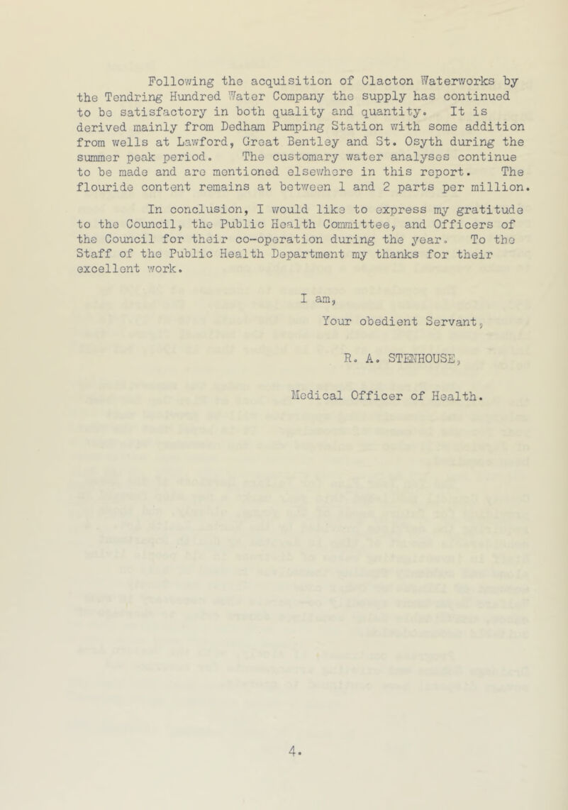 Following the acquisition of Clacton Waterworks by the Tondring Hundred Water Company the supply has continued to be satisfactory in both quality and quantity. It is derived mainly from Dedham Pumping Station with some addition from wells at Lawford, Great Bentley and St. Osyth during the summer peak period. The customary water analyses continue to be made and are mentioned elsewhere in this report. The flouride content remains at between 1 and 2 parts per million. In conclusion, I would like to express my gratitude to the Council, the Public Health Committee, and Officers of the Council for their co-operation during the year. To the Staff of the Public Health Department my thanks for their excellent work. I am, Your obedient Servant, R. A. STMHOUSE, Medical Officer of Health.