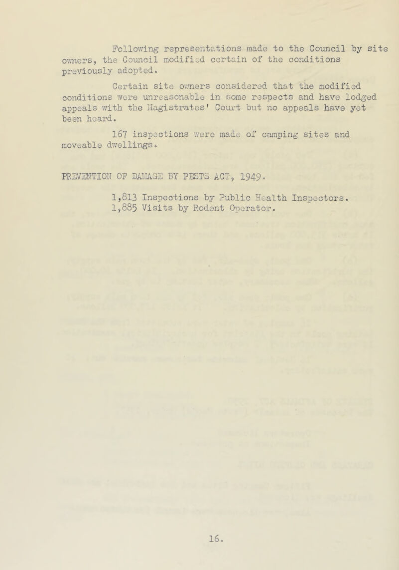 Following representations made to the Council by site owners, the Council modified certain of the conditions previously adopted. Certain site owners considered that the modified conditions were unreasonable in some respects and have lod appeals with the Magistrates' Court but no appeals have ye been hoard. I67 inspections were made of camping sites and moveable dwellings. PREVENTION OF DAMAGE BY PESTS ACT, 1949- 1,813 Inspections by Public Health Inspectors. 1,885 Visits by Rodent Operator. bO +=