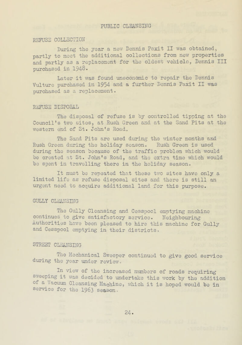 PUBLIC CLEANSING REFUSE COLLECTION During the year a new Dennis Paxit II was obtained, partly to meet the additional collections from new properties and partly as a replacement for the oldest vehicle, Dennis III purchased in 1948. Later it was found uneconomic to repair the Dennis Vulture purchased in 1954 and a further Dennis Paxit II was purchased as a replacement. REFUSE DISPOSAL The disposal of refuse is by controlled tipping at the Council's two sites, at Rush Green and at the Sand Pits at the western end of St. John's Road. The Sand Pits are used during the winter months and Rush Green during the holiday season. Rush Green is used during the season because of the traffic problem which would be created at St. John's Road, and the extra time which would be spent in travelling there in the holiday season. It must be repeated that these two sites have only a limited life as refuse disposal sites and there is still an urgent need to acquire additional land for this purpose. GULLY CLEANSING The Gully Cleansing and Cesspool emptying machine continues to give satisfactory service. Neighbouring Authorities have been pleased to hire this machine for Gully and Cesspool emptying in their districts. STREET CLEANSING The Mechanical Sweeper continued to give good service during the year under review. In view of the increased numbers of roads requiring sleeping it was decided to undertake this work by the addition of a Vacuum Cleansing Machine, which it is hoped would be in service for the 1963 season.