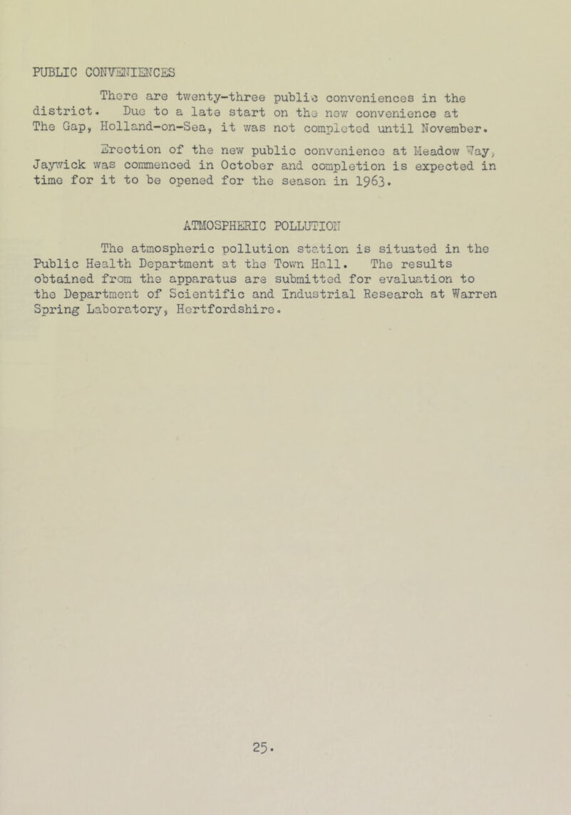 PUBLIC CONVENIENCES There are twenty-three public conveniences in the district. Due to a late start on the now convenience at The Gap, Holland—on—Sea, it was not completed until November. Erection of the new public convenience at Meadow Way, Jaywick was commenced in October and completion is expected in time for it to be opened for the season in 1963. ATMOSPHERIC POLLUTION The atmospheric pollution station is situated in the Public Health Department at the Town Hall. The results obtained from the apparatus are submitted for evaluation to the Department of Scientific and Industrial Research at Warren Spring Laboratory, Hertfordshire.