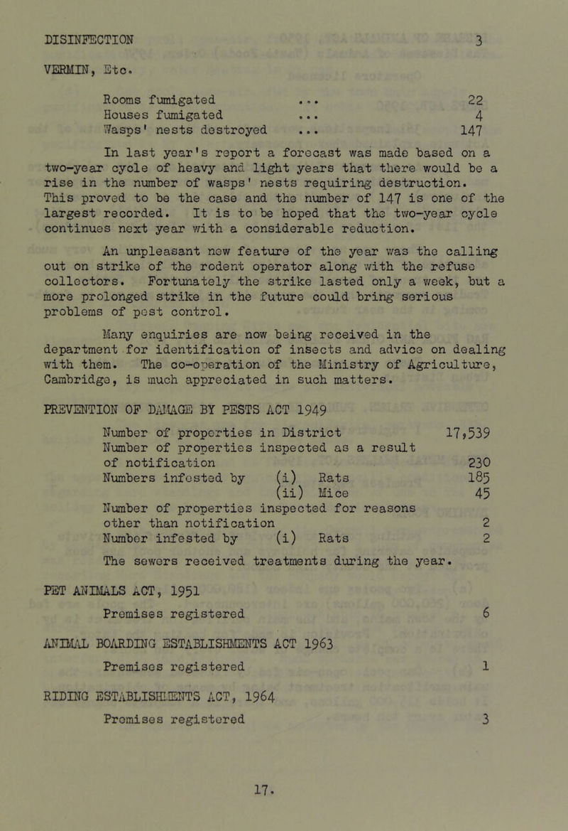 DISINFECTION 3 VERMIN, Etc. Rooms fumigated .,. 22 Houses f\,unigated ... 4 Wasps* nests destroyed ... 147 In last year's report a forecast was made based on a two-year cycle of heavy and light years that there would be a rise in the number of wasps' nests requiring destruction. This proved to be the case and the number of 147 is one of the largest recorded. It is to be hoped that the tv;o-year cycle continues next year v;ith a considerable reduction. An unpleasant new feature of the year was the calling out on strike of the rodent operator along v/ith the refuse collectors. Fortunately the strike lasted only a week, but a more prolonged strike in the future could bring serious problems of post control. Many enquiries are now being received in the department for identification of insects and advice on dealing v/ith them. The co-operation of the Ministry of Agriculture, Cambridge, is much appreciated in such matters. PREVENTION OF DAMAGE BY PESTS ACT 1949 Number of properties in District 17?539 Number of properties inspected as a result of notification 230 Numbers infested by (i) Rats I85 (ii) Mice 45 Number of properties inspected for reasons other than notification 2 Number infested by (i) Rats 2 The sewers received treatments during the year. PET ANIMALS ACT, 1951 Premises registered 6 idTIM/tL BO/iRDING ESTABLISHMENTS ACT 1963 Premises registered 1 RIDING ESTABLISHIIEITTS ACT, I964 Promises registered 3