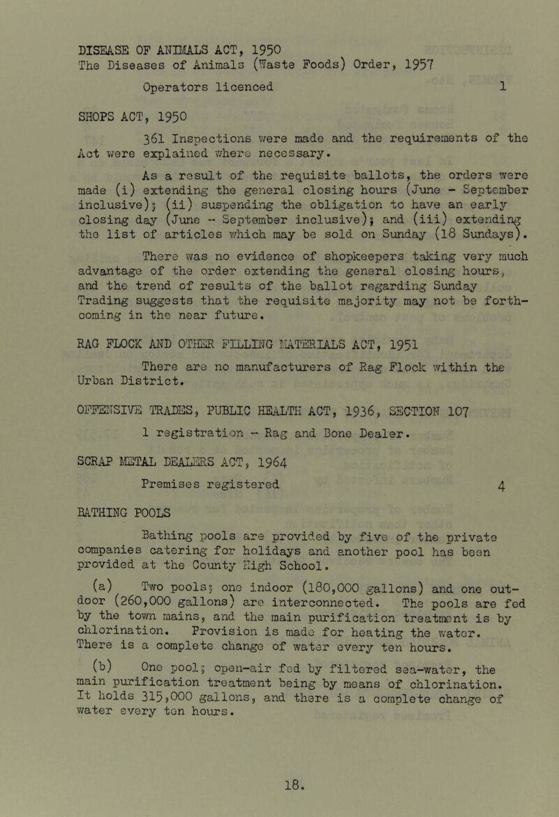 1 DISEASE OP ANIMALS ACT, 1950 The Diseases of Animals (Waste Foods) Order, 1957 Operators licenced SHOPS ACT, 1950 361 Inspections v/ere made and the requirements of the Act were explained where necessary. As a result of the requisite ballots, the orders were made (i) extending the general closing hours (Jxme - September inclusive)I (ii) suspending the obligation to have an early closing day (June - September inclusive)j and (iii) extending the list of articles v/hich may be sold on Sunday (18 Sundays). There was no evidence of shopkeepers taking very much advantage of the order extending the general closing hours, and the trend of results of the ballot regarding Sunday Trading suggests that the requisite majority may not be forth- coming in the near future. RAG FLOCK A1^D OTHER FILLING MATERIALS ACT, 1951 There are no manufacturers of Rag Flock within the Urban District. OFFENSIVE TRADES, PUBLIC HEALTH ACT, 1936, SECTION 10? 1 registration - Rag and Bone Dealer. SCRAP METAL DEALERS ACT, I964 Premises registered 4 BATHING POOLS Bathing pools are provided by five of the private companies catering for holidays and another pool has been provided at the County High School. (a) Two pools5 one indoor (l80,000 gallons) and one out- door (260,000 gallons) are interconnected. The pools are fed by the town mains, and the main purification treatment is by chlorination. Provision is made for heating the Vv'ater. There is a complete change of water every ten hours. (b) One pool5 open-air fed by filtered sea-v/ater, the main purification treatment being by means of chlorination. It holds 315?000 gallons, and there is a complete change of v/ater every ten hours.