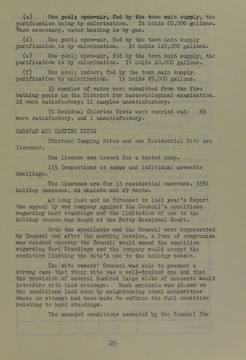(c) Ono pool; open-air, fed by the tovm main supply, the purification being by chlorination. It holds 60,000 gallons. When necessary, v/ater heating is by gas. (d) One pool; open-air, fed by the tovm main supply purification is by chlorination. It holds 142,000 gallons. (e) One pool; open-air, fed by the tovm main supply; the purification is by chlorination. It holds 40,000 gallons. (f) One pool; indoor; fed by the tovm main supply, purification by chlorination. It holds 45>000 gallons. 35 samples of water v;ero submitted from the five bathing pools in the District for bacteriological examination. 24 were satisfactory; 11 samples unsatisfactory. 70 Residual Chlorine Tests were carried outi 69 were satisfactory, and 1 unsatisfactory. CARAVM AITD CAiIPBIG SITES Thirteen Camping Sites and one Residential Site are licensed. One licence was issued for a tented camp. 115 Inspections at camps and individual moveable dwellings. The licences are for 33 residential caravans, 3351 holiday caravans, 44 chalets and 49 tents. At long last and as forecast in last year’s Report the appeal by one company against the Council's conditions regarding hard standings and the limitation of use to the holiday season v/as heard at the Petty Sessional Court. Both the appellants and the Council were represented by Counsel and after the morning session, a form of compromise was reached whereby the Council would amend the condition regarding Hard Standings and the company 'would accept the condition limiting the site's use to the holiday season. The site owners' Counsel was able to present a strong case that their site v/as a v/ell-drained one and that the provision of several hundred large slabs of concrete would interfere with this drainage. Much emphasis was placed on the conditions laid down by neighbouring local authorities v/here no attempt had been made to enforce the full condition relating to hard standings. The amended conditions accepted by the Council for 19-
