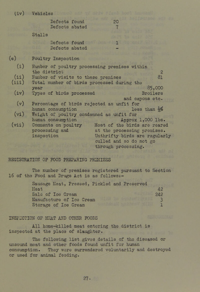 Uv) Vehicles Defects found 20 Defects abated 7 Stalls Defects found 1 Defects abated Poultry Inspection Number of poultry processing premises within the district 2 Number of visits to these premises 8l Total number of birds processed during the year 85,000 Types of birds processed Broilers and capons etc. Percentage of birds rejected as unfit for human consumption less than Weight of poultry condemned as unfit for human consumption Comments on poultry processing and inspection Approx 1,000 lbs. Most of the birds are reared at the processing premises. Unthrifty birds are regularly culled and so do not go through processing. REGI3TEATI0N OP POOD PRSPARUTG PR3L5ISES The number of premises registered pursuant to Section 16 of the Pood and Drugs Act is as follows Sausage Meat, Pressed, Pickled and Preserved Heat 42 Sale of Ice Cream 242 Manufacture of Ice Cream 3 Storage of Ice Cream 1 INSPECTION OP MIA.T PJID OTHER POODS All home-killed meat entering the district is inspected at the place of slaughter. The follov/ing list gives details of the diseased or unsound meat and other foods fouiid unfit for human consumption. They were surrendered voluntarily and destroyed or used for animal feeding.