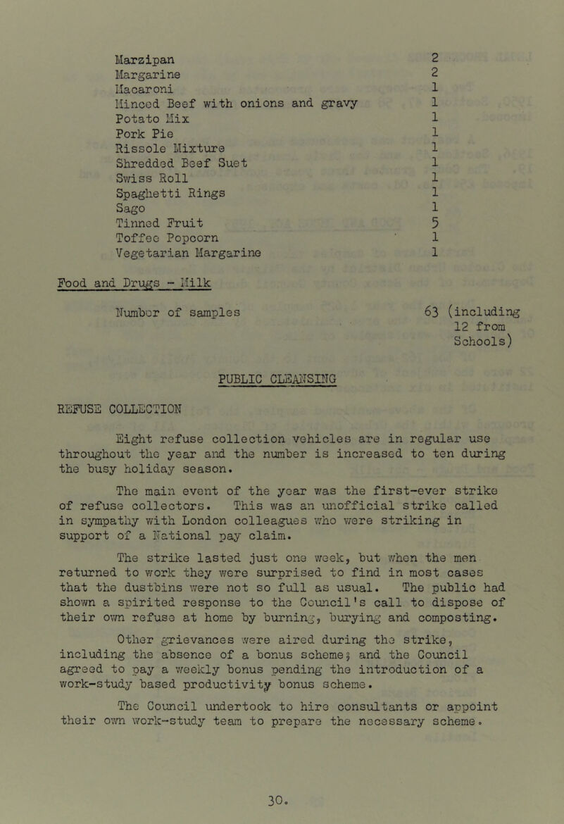 Marzipan liar gar ine Macaroni Mineed Beef with onions and gravy Potato Mix Pork Pie Rissole Mixture Shredded Beef Suet Swiss Roll Spaghetti Rings Sago Tinned Fruit Toffee Popcorn Vegetarian Margarine Food and Drugs - Milk ITumbor of samples 2 2 1 1 1 1 1 1 1 1 1 5 1 1 63 (including 12 from Schools) PUBLIC CLEAiiSING REFUSE COLLECTION Eight refuse collection vehicles are in regular use throughout the year and the number is increased to ten during the busy holiday season. The main event of the year v/as the first-ever strike of refuse collectors. This was an unofficial strike called in sympathy with London colleagues v/ho were striking in support of a National pay claim. The strilce lasted just one week, but when the men returned to work they were surprised to find in most cases that the dustbins were not so full as usual. The public had shown a spirited response to the Council's call to dispose of their ovm refuse at home by burning, burying and composting. Other gTievances were aired during the strike, including the absence of a bonus scheme 5 and the Council agreed to pay a weekly bonus pending the introduction of a work-study based productivity bonus scheme. The Council undertook to hire consultants or appoint their own work-study team to prepare the necessary scheme.