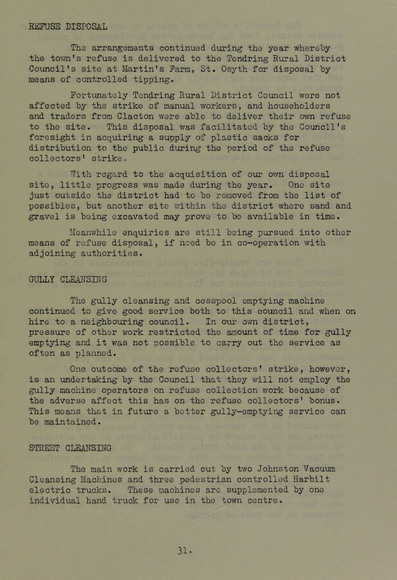 RijlFUSE DISPOSAL The arrangements continued during the year whereby the tov/n’s refuse is delivered to the Tendring Rural District Council's site at Martin's Farm, St. Osyth for disposal by means of controlled tipping. Fortunately Tendring Rural District Council wore not affected by the strike of manual workers, and householders and traders from Clacton were able to deliver their own refuse to the site. This disposal v/as facilitated by the Council's foresight in acquiring a supply of plastic sacks for distribution to the public during the period of the refuse collectors* strike. *.7ith regard to the acquisition of our own disposal site, little progress was made during the year. One site just outside the district had to be removed from the list of possibles, but another site v/ithin the district where sand and gravel is being excavated may prove to bo available in time. Meanwhile enquiries are still being pursued into other means of refuse disposal, if need be in co-operation with adjoining authorities. GULLY CLEAlJSniG The gully cleansing and cesspool emptying machine continued to give good service both to this council and when on hire to a neighbouring council. In our own district, pressure of other work restricted the amount of time for gully emptying and it was not possible to carry out the service as often as planned. One outcome of the refuse collectors* strike, however, is an undertaking by the Council that they will not employ the gully machine operators on refuse collection work because of the adverse affect this has on the refuse collectors' bonus. This means that in future a better gully-emptying service can be maintained. STREET CLEAlISnra The main work is carried out by two Johnston Vacuum Cleansing Machines and three pedestrian controlled Harbilt electric trucks. These machines are supplemented by one individual hand truck for use in the town centre.