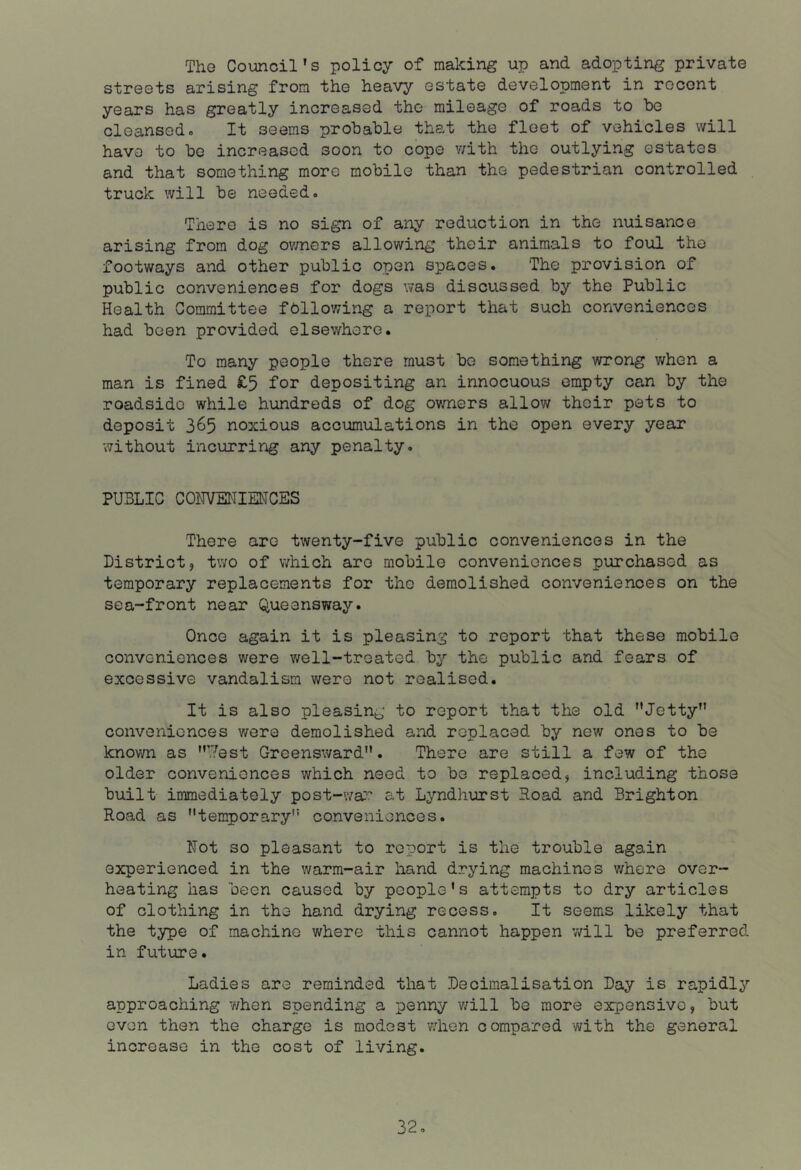 The Council’s policy of making up and adopting private streets arising from the heavy estate development in recent years has greatly increased the mileage of roads to be cleansed- It seems probable that the fleet of vehicles will have to be increased soon to cope v/ith the outlying estates and that something more mobile than the pedestrian controlled truck will be needed- There is no sign of any reduction in the nuisance arising from dog ov/ners allowing their animals to foul the footways and other public open spaces. The provision of public conveniences for dogs was discussed by the Public Health Committee fbllowing a report that such conveniences had been provided elsewhere. To many people there must bo something wrong v;hen a man is fined £5 for depositing an innocuous empty can by the roadside while hundreds of dog owners allow their pets to deposit 365 noxious accumulations in the open every year without incurring any penalty. PUBLIC CONVENIEMCES There are twenty-five public conveniences in the District, two of which are mobile conveniences purchased as temporary replacements for the demolished conveniences on the sea-front near Queensway. Once again it is pleasing to report that these mobile conveniences were well-treated by the public and fears of excessive vandalism were not realised. It is also pleasing to report that the old ’’Jetty” conveniences were demolished and replaced by new ones to be knovm as ”’?est Greensward”. There are still a few of the older conveniences which need to bo replaced, including those built immediately post-war^ at Lyndhurst Road and Brighton Road as ’’tenroorary” conveniences. Not so pleasant to report is the trouble again experienced in the warm-air hand drying machines v/here over- heating has been caused by people’s attempts to dry articles of clothing in the hand drying recess. It seems likely that the type of machine where this cannot happen v/ill be preferred in future. Ladies are reminded that Decimalisation Day is rapidly approaching when spending a penny v/ill be more expensive, but even then the charge is modest v;hen compared with the general increase in the cost of living. 32-
