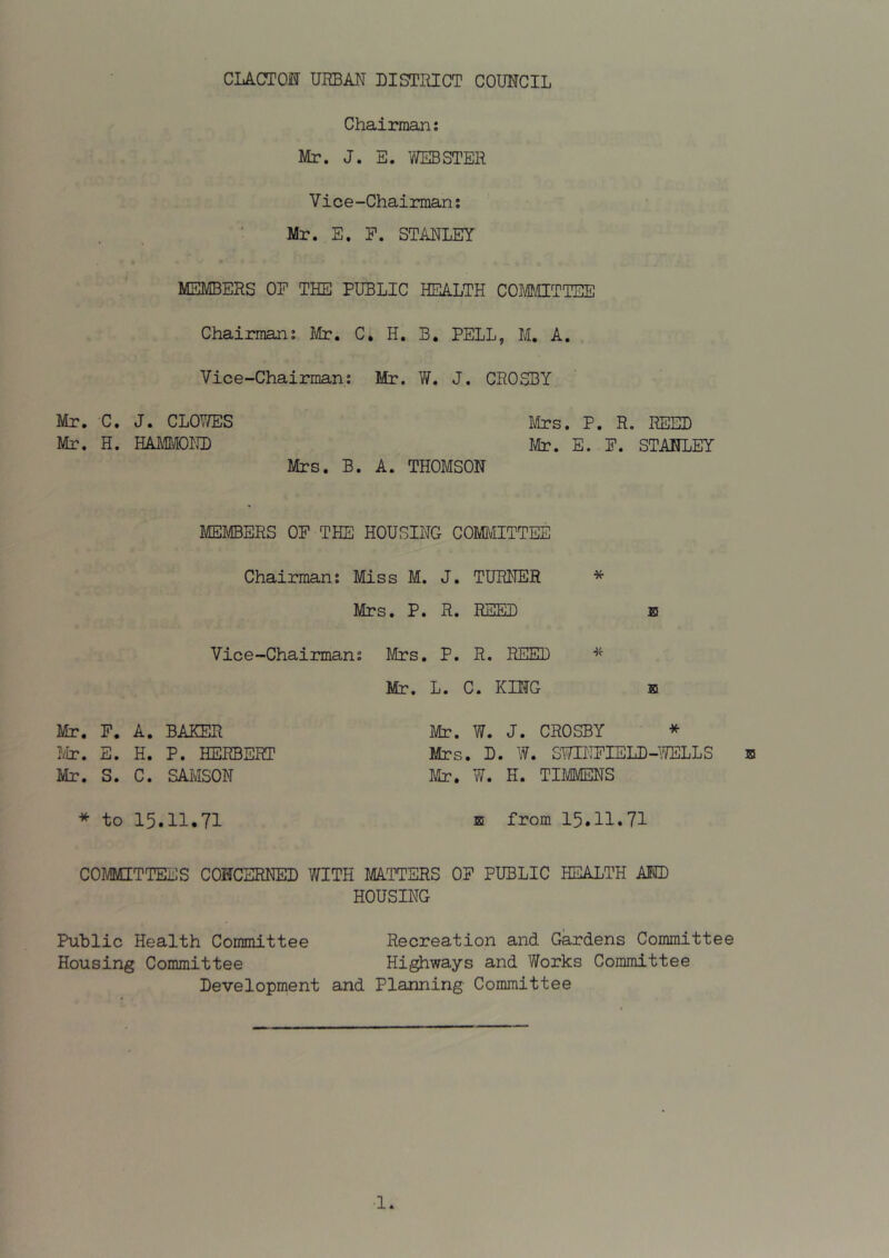 CLACTOJSr URBAN DISTRICT COUNCIL Chairman: Mr. J. E. WEBSTER Vice-Chairman: Mr. E. P. STANLEY MEMBERS OP THE PUBLIC HEALTH COMCTTEE Chairman: Mr. C, H. B, PELL, M, A. Vice-Chairman: Mr. W. J. CROSBY Mr. C. J. CLOWES Mrs. P. R. REED Mr. H. EkmUOKD Mr, E. P. STANLEY Mrs. B. A. THOMSON MEMBERS OP THE HOUSING COMMITTEE Chairman: Miss M. J. TURNER * Mrs. P. R. REED e Vice-Chairman: Mrs. P. R. REED Mr. L. C. KING b Mr. P. A. BAKER ?ylr. E. H. P. HERBERT Mr. S. C. SAMSON Mr. W. J. CROSBY * Mrs. D. W. SWINPIELD-WELLS Mr. W. H. TIMMENS B * to 15.11.71 E from 15.11.71 COMMITTEES CONCERNED WITH MA.TTERS OP PUBLIC HEALTH AID HOUSING Public Health Committee Recreation and Gardens Committee Housing Committee Highways and Works Committee Development and Planning Committee ■1