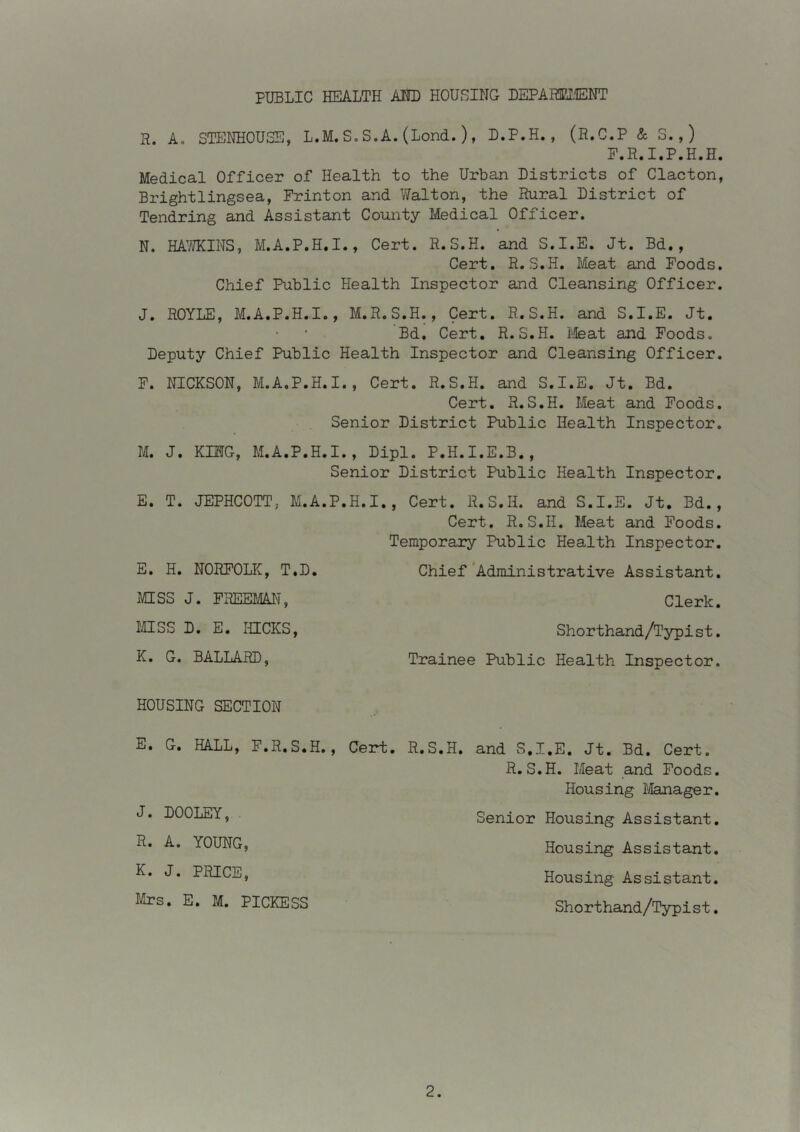 PUBLIC HEALTH AIID HOUSING DEPAHEI.'IENT R. A, STENHOUSE, L.M. S. S.A. (Lond. ) , D.P.H. , (R.C.P & S. , ) P.R.I.P.H.H. Medical Officer of Health to the Urban Districts of Clacton, Brightlingsea, Frinton and Walton, the Rural District of Tendring and Assistant County Medical Officer. N. HAMINS, M.A.P.H.I., Cert. R.S.H. and S.I.E. Jt. Bd., Cert. R.S.H. Meat and Foods. Chief Public Health Inspector and Cleansing Officer. J. ROYLE, M.A.P.H.I., M.R.S.H., Cert. R.S.H. and S.I.E. Jt. Bd. Cert. R.S.H. ifeat and Foods, Deputy Chief Public Health Inspector and Cleansing Officer. F. NICKSON, M.A.P.H.I., Cert. R.S.H. and S.I.E. Jt. Bd. Cert. R.S.H. Meat and Foods. Senior District Public Health Inspector. M. J. KING, M.A.P.H.I., Dipl. P.H.I.E.B., Senior District Public Health Inspector. E. T. JEPHCOTT, M.A.P.H.I., Cert. R.S.H. and S.I.E. Jt. Bd., Cert. R.S.H. Meat and Foods. Temporary Public Health Inspector. Chief *Administrative Assistant. E. H. NORFOLIC, T.D. MSS J. FREEMAN, MSS D. E. IUCKS, K. G. BALLARD, Clerk. Shorthand/Typist. Trainee Public Health Inspector. HOUSING SECTION E. G. HALL, F.R.S.H. J. DOOLEY, . R. A. YOUNG, K. J. PRICE, Mrs. E. M. PICKESS Cert. R.S.H. and S.I.E. Jt. Bd. Cert. R.S.H. Meat and Foods. Housing I'ilanager. Senior Housing Assistant. Housing Assistant. Housing Assistant. Shorthand/Typist.
